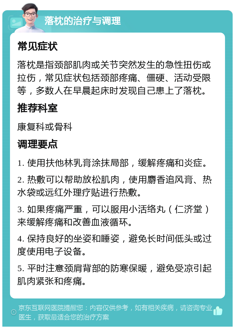 落枕的治疗与调理 常见症状 落枕是指颈部肌肉或关节突然发生的急性扭伤或拉伤，常见症状包括颈部疼痛、僵硬、活动受限等，多数人在早晨起床时发现自己患上了落枕。 推荐科室 康复科或骨科 调理要点 1. 使用扶他林乳膏涂抹局部，缓解疼痛和炎症。 2. 热敷可以帮助放松肌肉，使用麝香追风膏、热水袋或远红外理疗贴进行热敷。 3. 如果疼痛严重，可以服用小活络丸（仁济堂）来缓解疼痛和改善血液循环。 4. 保持良好的坐姿和睡姿，避免长时间低头或过度使用电子设备。 5. 平时注意颈肩背部的防寒保暖，避免受凉引起肌肉紧张和疼痛。