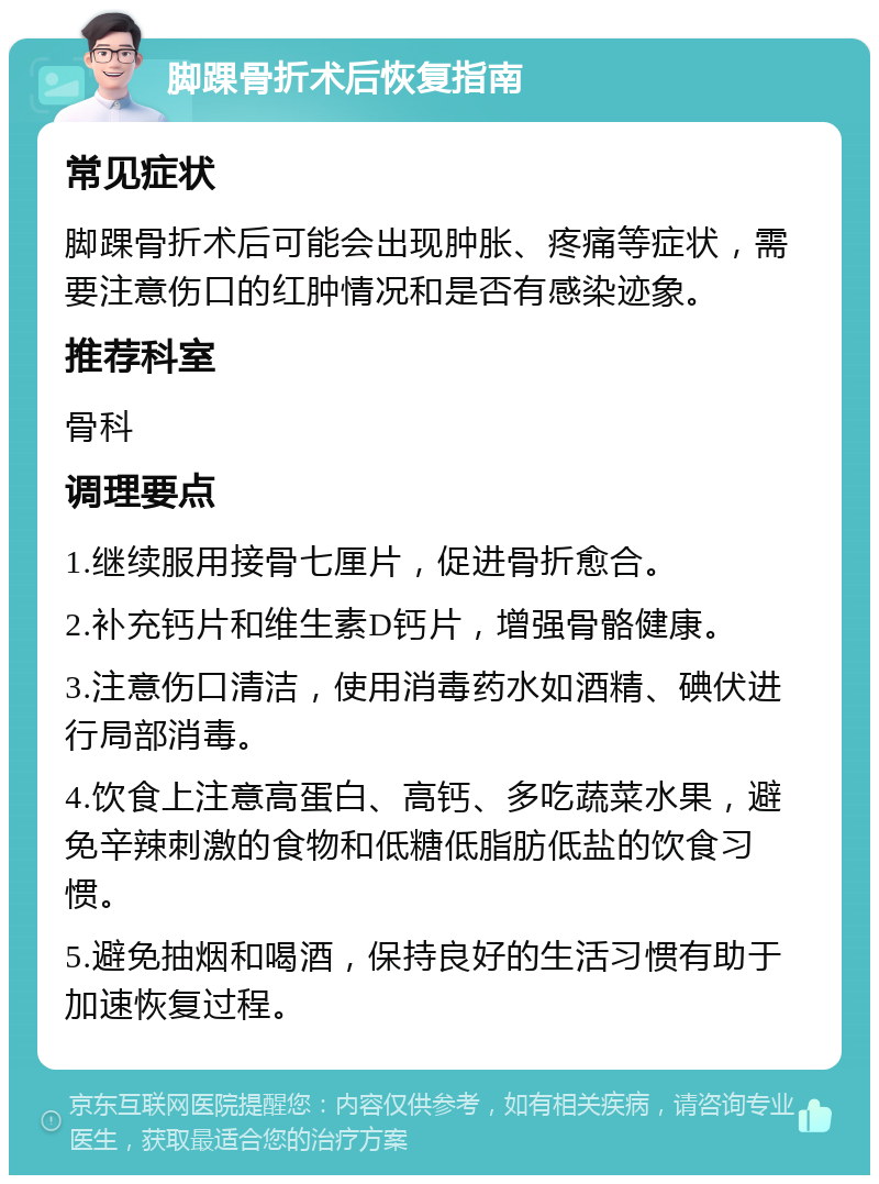 脚踝骨折术后恢复指南 常见症状 脚踝骨折术后可能会出现肿胀、疼痛等症状，需要注意伤口的红肿情况和是否有感染迹象。 推荐科室 骨科 调理要点 1.继续服用接骨七厘片，促进骨折愈合。 2.补充钙片和维生素D钙片，增强骨骼健康。 3.注意伤口清洁，使用消毒药水如酒精、碘伏进行局部消毒。 4.饮食上注意高蛋白、高钙、多吃蔬菜水果，避免辛辣刺激的食物和低糖低脂肪低盐的饮食习惯。 5.避免抽烟和喝酒，保持良好的生活习惯有助于加速恢复过程。