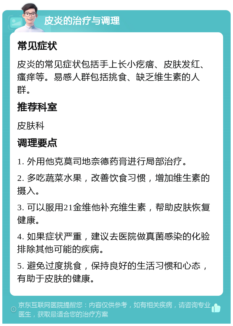 皮炎的治疗与调理 常见症状 皮炎的常见症状包括手上长小疙瘩、皮肤发红、瘙痒等。易感人群包括挑食、缺乏维生素的人群。 推荐科室 皮肤科 调理要点 1. 外用他克莫司地奈德药膏进行局部治疗。 2. 多吃蔬菜水果，改善饮食习惯，增加维生素的摄入。 3. 可以服用21金维他补充维生素，帮助皮肤恢复健康。 4. 如果症状严重，建议去医院做真菌感染的化验排除其他可能的疾病。 5. 避免过度挑食，保持良好的生活习惯和心态，有助于皮肤的健康。