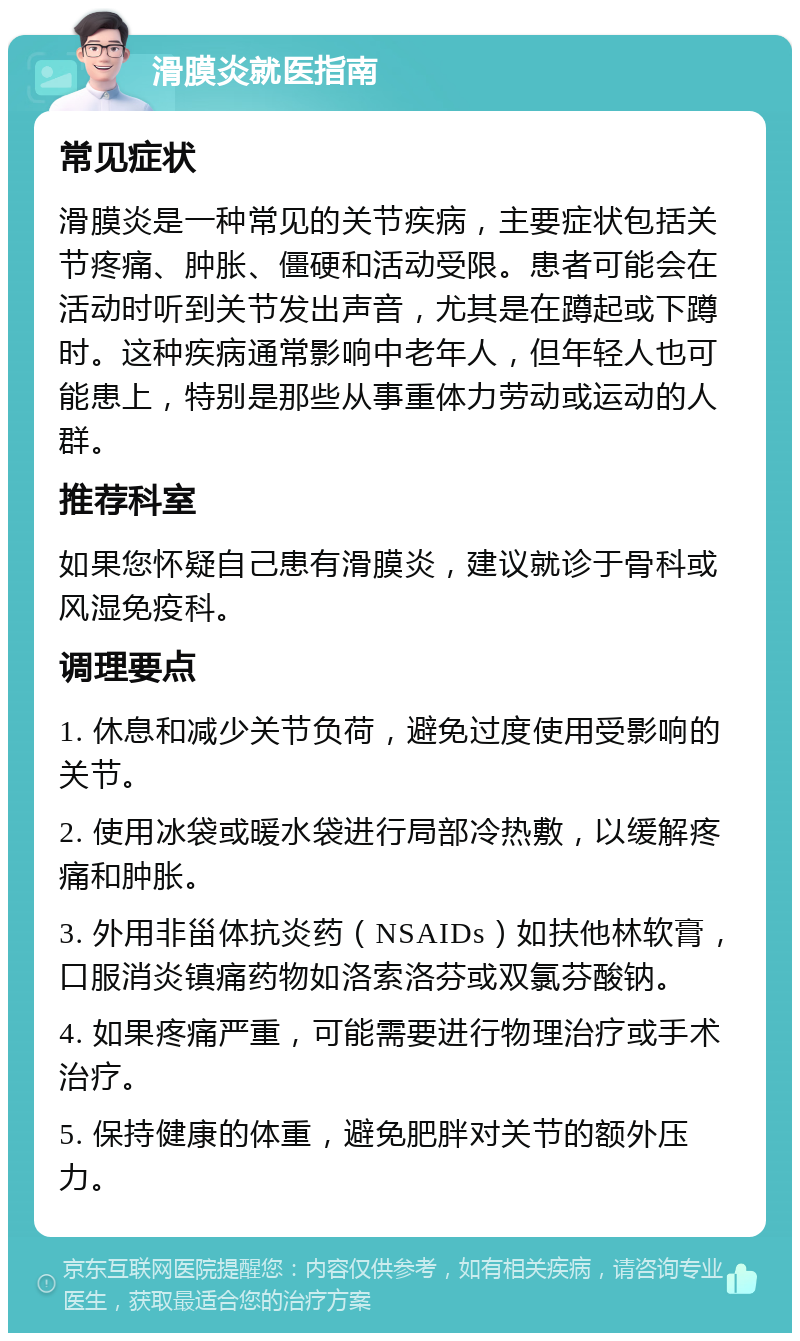 滑膜炎就医指南 常见症状 滑膜炎是一种常见的关节疾病，主要症状包括关节疼痛、肿胀、僵硬和活动受限。患者可能会在活动时听到关节发出声音，尤其是在蹲起或下蹲时。这种疾病通常影响中老年人，但年轻人也可能患上，特别是那些从事重体力劳动或运动的人群。 推荐科室 如果您怀疑自己患有滑膜炎，建议就诊于骨科或风湿免疫科。 调理要点 1. 休息和减少关节负荷，避免过度使用受影响的关节。 2. 使用冰袋或暖水袋进行局部冷热敷，以缓解疼痛和肿胀。 3. 外用非甾体抗炎药（NSAIDs）如扶他林软膏，口服消炎镇痛药物如洛索洛芬或双氯芬酸钠。 4. 如果疼痛严重，可能需要进行物理治疗或手术治疗。 5. 保持健康的体重，避免肥胖对关节的额外压力。