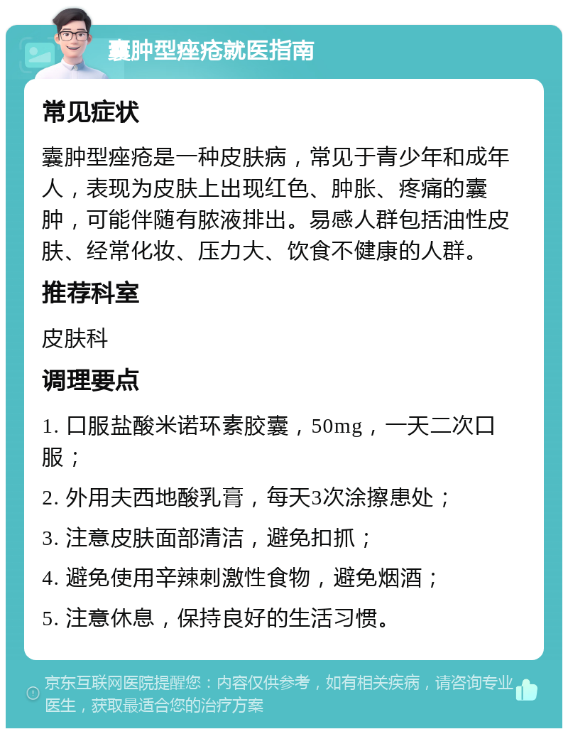 囊肿型痤疮就医指南 常见症状 囊肿型痤疮是一种皮肤病，常见于青少年和成年人，表现为皮肤上出现红色、肿胀、疼痛的囊肿，可能伴随有脓液排出。易感人群包括油性皮肤、经常化妆、压力大、饮食不健康的人群。 推荐科室 皮肤科 调理要点 1. 口服盐酸米诺环素胶囊，50mg，一天二次口服； 2. 外用夫西地酸乳膏，每天3次涂擦患处； 3. 注意皮肤面部清洁，避免扣抓； 4. 避免使用辛辣刺激性食物，避免烟酒； 5. 注意休息，保持良好的生活习惯。