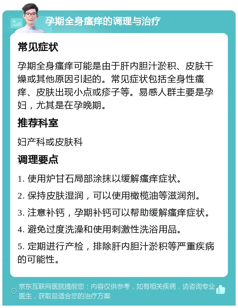 孕期全身瘙痒的调理与治疗 常见症状 孕期全身瘙痒可能是由于肝内胆汁淤积、皮肤干燥或其他原因引起的。常见症状包括全身性瘙痒、皮肤出现小点或疹子等。易感人群主要是孕妇，尤其是在孕晚期。 推荐科室 妇产科或皮肤科 调理要点 1. 使用炉甘石局部涂抹以缓解瘙痒症状。 2. 保持皮肤湿润，可以使用橄榄油等滋润剂。 3. 注意补钙，孕期补钙可以帮助缓解瘙痒症状。 4. 避免过度洗澡和使用刺激性洗浴用品。 5. 定期进行产检，排除肝内胆汁淤积等严重疾病的可能性。