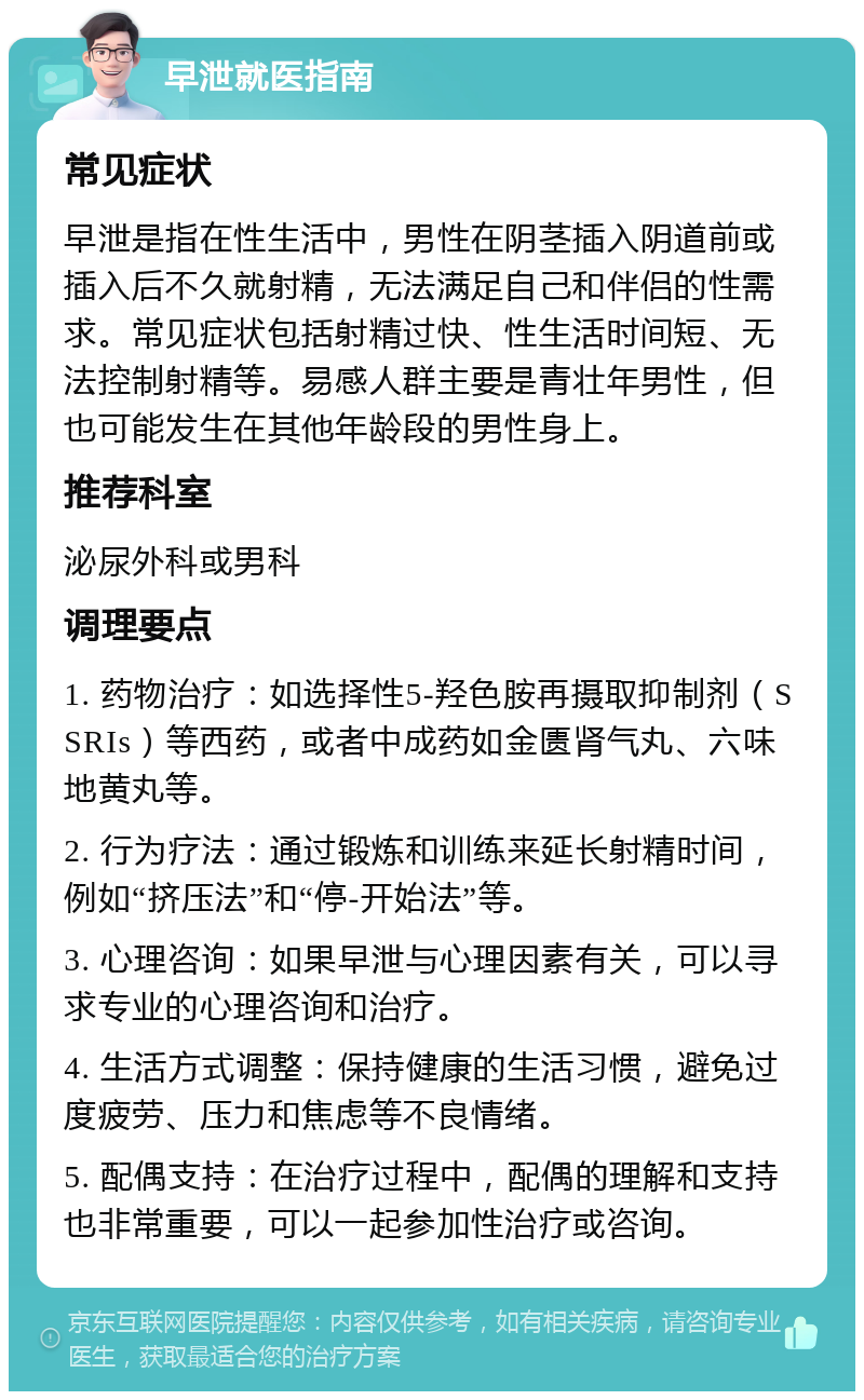 早泄就医指南 常见症状 早泄是指在性生活中，男性在阴茎插入阴道前或插入后不久就射精，无法满足自己和伴侣的性需求。常见症状包括射精过快、性生活时间短、无法控制射精等。易感人群主要是青壮年男性，但也可能发生在其他年龄段的男性身上。 推荐科室 泌尿外科或男科 调理要点 1. 药物治疗：如选择性5-羟色胺再摄取抑制剂（SSRIs）等西药，或者中成药如金匮肾气丸、六味地黄丸等。 2. 行为疗法：通过锻炼和训练来延长射精时间，例如“挤压法”和“停-开始法”等。 3. 心理咨询：如果早泄与心理因素有关，可以寻求专业的心理咨询和治疗。 4. 生活方式调整：保持健康的生活习惯，避免过度疲劳、压力和焦虑等不良情绪。 5. 配偶支持：在治疗过程中，配偶的理解和支持也非常重要，可以一起参加性治疗或咨询。