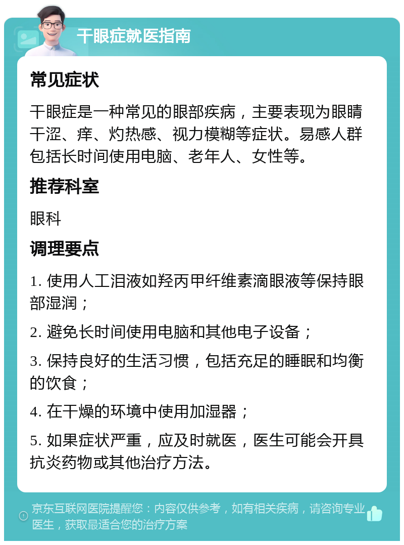 干眼症就医指南 常见症状 干眼症是一种常见的眼部疾病，主要表现为眼睛干涩、痒、灼热感、视力模糊等症状。易感人群包括长时间使用电脑、老年人、女性等。 推荐科室 眼科 调理要点 1. 使用人工泪液如羟丙甲纤维素滴眼液等保持眼部湿润； 2. 避免长时间使用电脑和其他电子设备； 3. 保持良好的生活习惯，包括充足的睡眠和均衡的饮食； 4. 在干燥的环境中使用加湿器； 5. 如果症状严重，应及时就医，医生可能会开具抗炎药物或其他治疗方法。