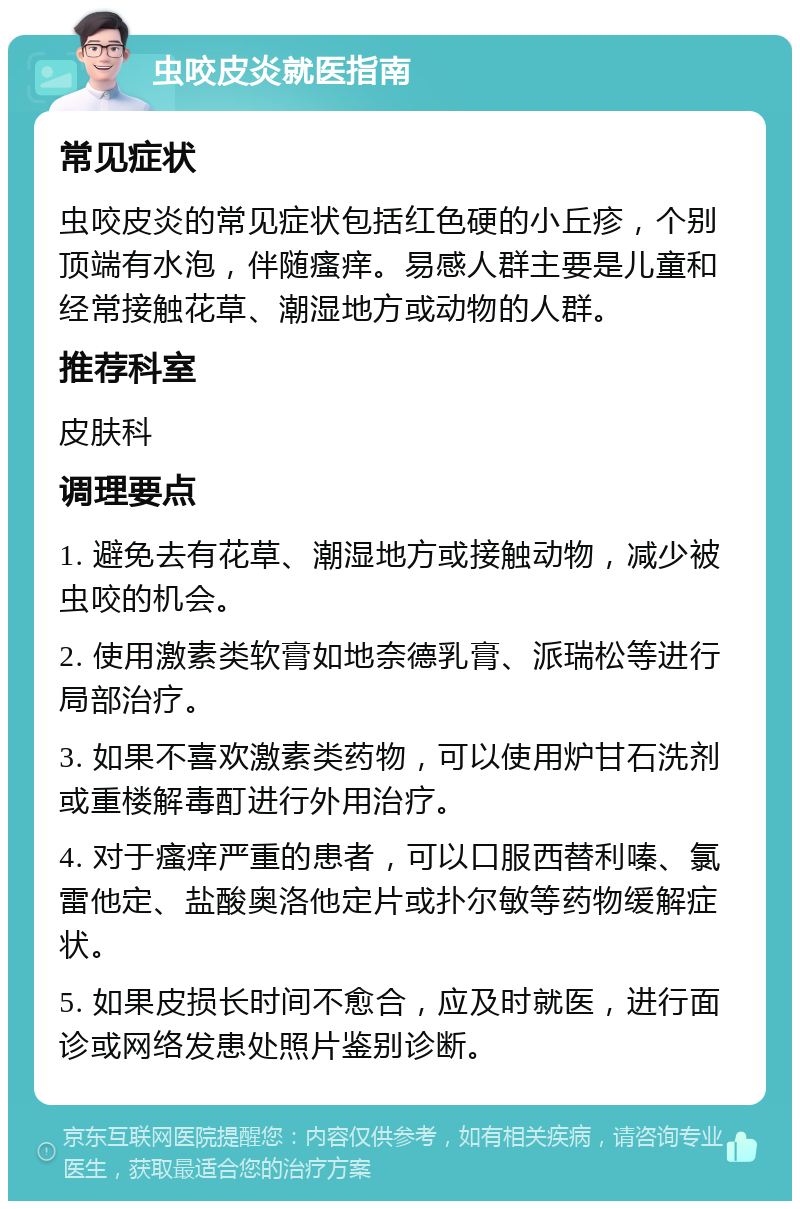 虫咬皮炎就医指南 常见症状 虫咬皮炎的常见症状包括红色硬的小丘疹，个别顶端有水泡，伴随瘙痒。易感人群主要是儿童和经常接触花草、潮湿地方或动物的人群。 推荐科室 皮肤科 调理要点 1. 避免去有花草、潮湿地方或接触动物，减少被虫咬的机会。 2. 使用激素类软膏如地奈德乳膏、派瑞松等进行局部治疗。 3. 如果不喜欢激素类药物，可以使用炉甘石洗剂或重楼解毒酊进行外用治疗。 4. 对于瘙痒严重的患者，可以口服西替利嗪、氯雷他定、盐酸奥洛他定片或扑尔敏等药物缓解症状。 5. 如果皮损长时间不愈合，应及时就医，进行面诊或网络发患处照片鉴别诊断。