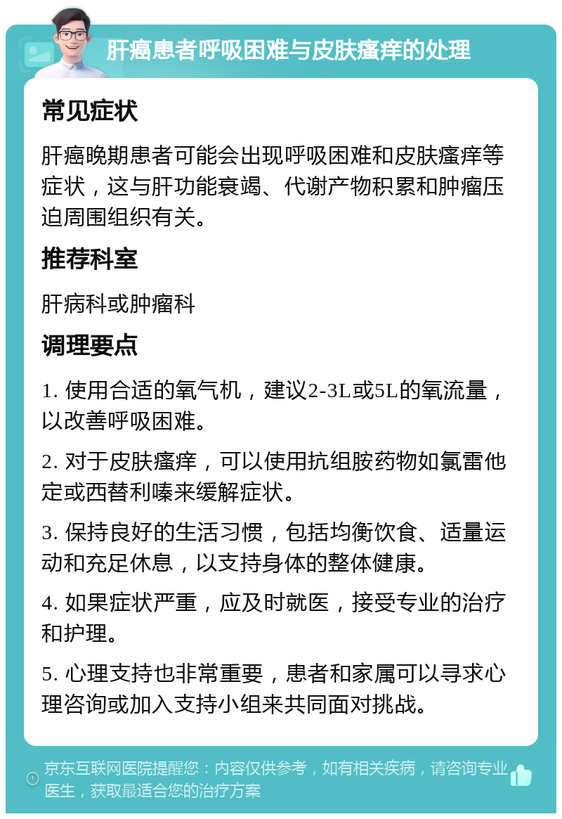 肝癌患者呼吸困难与皮肤瘙痒的处理 常见症状 肝癌晚期患者可能会出现呼吸困难和皮肤瘙痒等症状，这与肝功能衰竭、代谢产物积累和肿瘤压迫周围组织有关。 推荐科室 肝病科或肿瘤科 调理要点 1. 使用合适的氧气机，建议2-3L或5L的氧流量，以改善呼吸困难。 2. 对于皮肤瘙痒，可以使用抗组胺药物如氯雷他定或西替利嗪来缓解症状。 3. 保持良好的生活习惯，包括均衡饮食、适量运动和充足休息，以支持身体的整体健康。 4. 如果症状严重，应及时就医，接受专业的治疗和护理。 5. 心理支持也非常重要，患者和家属可以寻求心理咨询或加入支持小组来共同面对挑战。