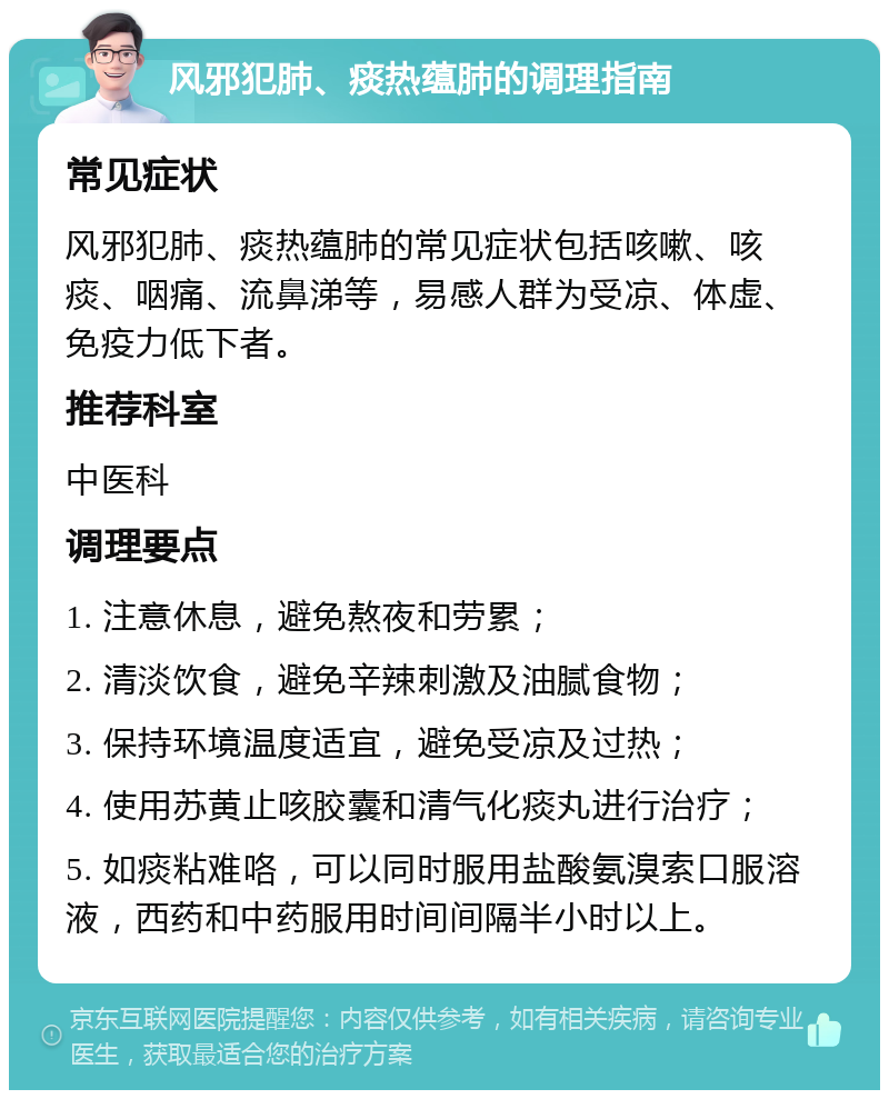 风邪犯肺、痰热蕴肺的调理指南 常见症状 风邪犯肺、痰热蕴肺的常见症状包括咳嗽、咳痰、咽痛、流鼻涕等，易感人群为受凉、体虚、免疫力低下者。 推荐科室 中医科 调理要点 1. 注意休息，避免熬夜和劳累； 2. 清淡饮食，避免辛辣刺激及油腻食物； 3. 保持环境温度适宜，避免受凉及过热； 4. 使用苏黄止咳胶囊和清气化痰丸进行治疗； 5. 如痰粘难咯，可以同时服用盐酸氨溴索口服溶液，西药和中药服用时间间隔半小时以上。