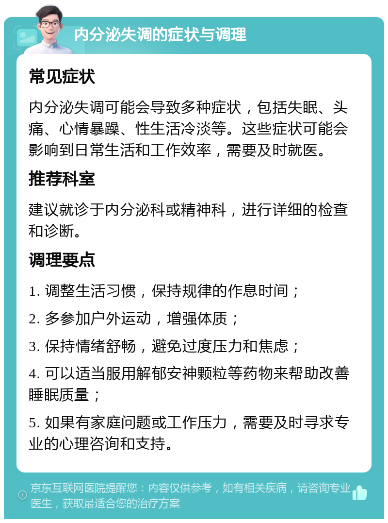 内分泌失调的症状与调理 常见症状 内分泌失调可能会导致多种症状，包括失眠、头痛、心情暴躁、性生活冷淡等。这些症状可能会影响到日常生活和工作效率，需要及时就医。 推荐科室 建议就诊于内分泌科或精神科，进行详细的检查和诊断。 调理要点 1. 调整生活习惯，保持规律的作息时间； 2. 多参加户外运动，增强体质； 3. 保持情绪舒畅，避免过度压力和焦虑； 4. 可以适当服用解郁安神颗粒等药物来帮助改善睡眠质量； 5. 如果有家庭问题或工作压力，需要及时寻求专业的心理咨询和支持。