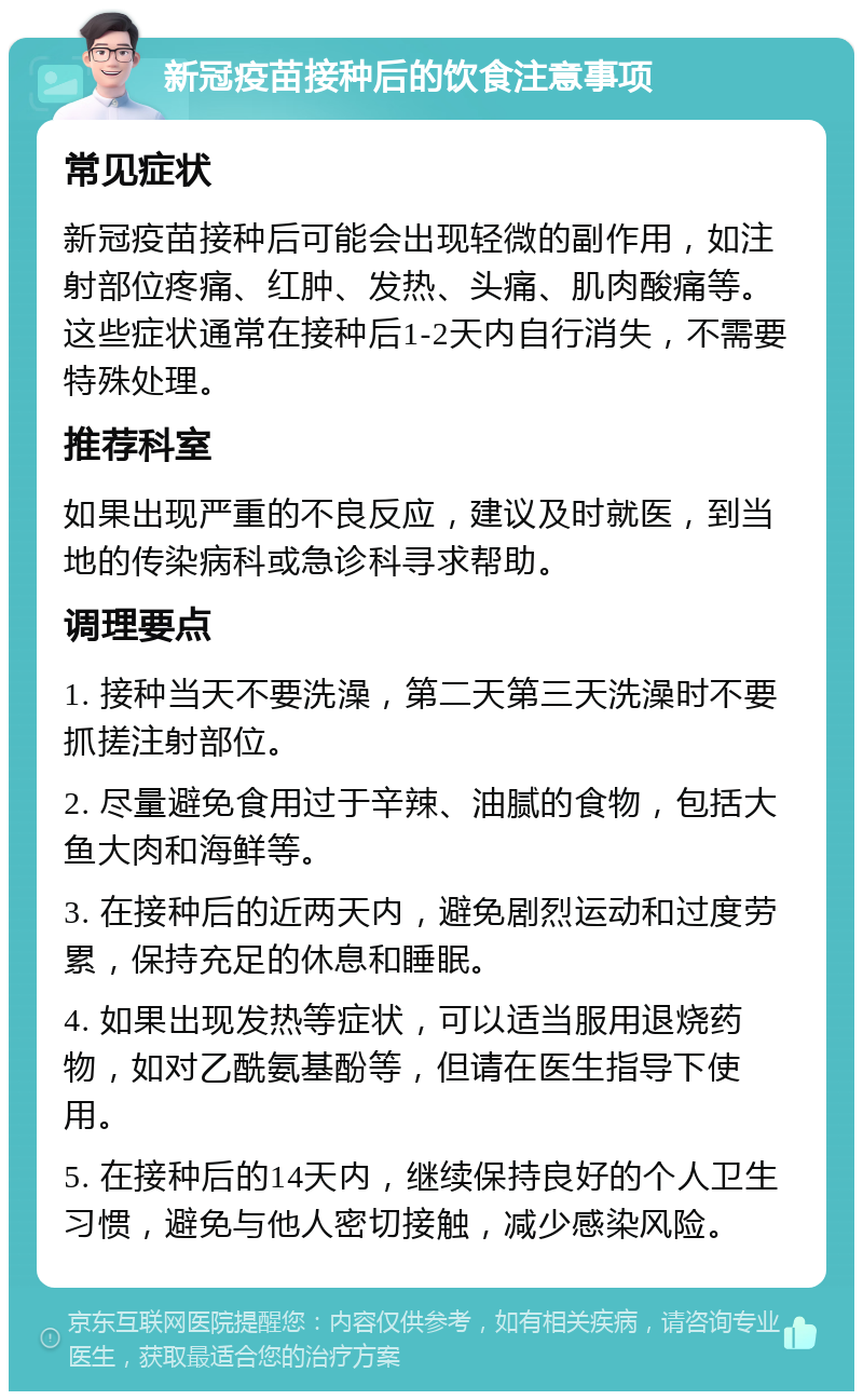 新冠疫苗接种后的饮食注意事项 常见症状 新冠疫苗接种后可能会出现轻微的副作用，如注射部位疼痛、红肿、发热、头痛、肌肉酸痛等。这些症状通常在接种后1-2天内自行消失，不需要特殊处理。 推荐科室 如果出现严重的不良反应，建议及时就医，到当地的传染病科或急诊科寻求帮助。 调理要点 1. 接种当天不要洗澡，第二天第三天洗澡时不要抓搓注射部位。 2. 尽量避免食用过于辛辣、油腻的食物，包括大鱼大肉和海鲜等。 3. 在接种后的近两天内，避免剧烈运动和过度劳累，保持充足的休息和睡眠。 4. 如果出现发热等症状，可以适当服用退烧药物，如对乙酰氨基酚等，但请在医生指导下使用。 5. 在接种后的14天内，继续保持良好的个人卫生习惯，避免与他人密切接触，减少感染风险。