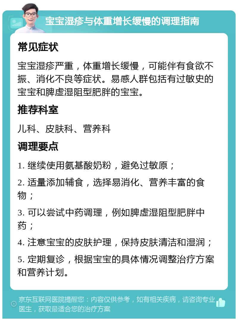 宝宝湿疹与体重增长缓慢的调理指南 常见症状 宝宝湿疹严重，体重增长缓慢，可能伴有食欲不振、消化不良等症状。易感人群包括有过敏史的宝宝和脾虚湿阻型肥胖的宝宝。 推荐科室 儿科、皮肤科、营养科 调理要点 1. 继续使用氨基酸奶粉，避免过敏原； 2. 适量添加辅食，选择易消化、营养丰富的食物； 3. 可以尝试中药调理，例如脾虚湿阻型肥胖中药； 4. 注意宝宝的皮肤护理，保持皮肤清洁和湿润； 5. 定期复诊，根据宝宝的具体情况调整治疗方案和营养计划。