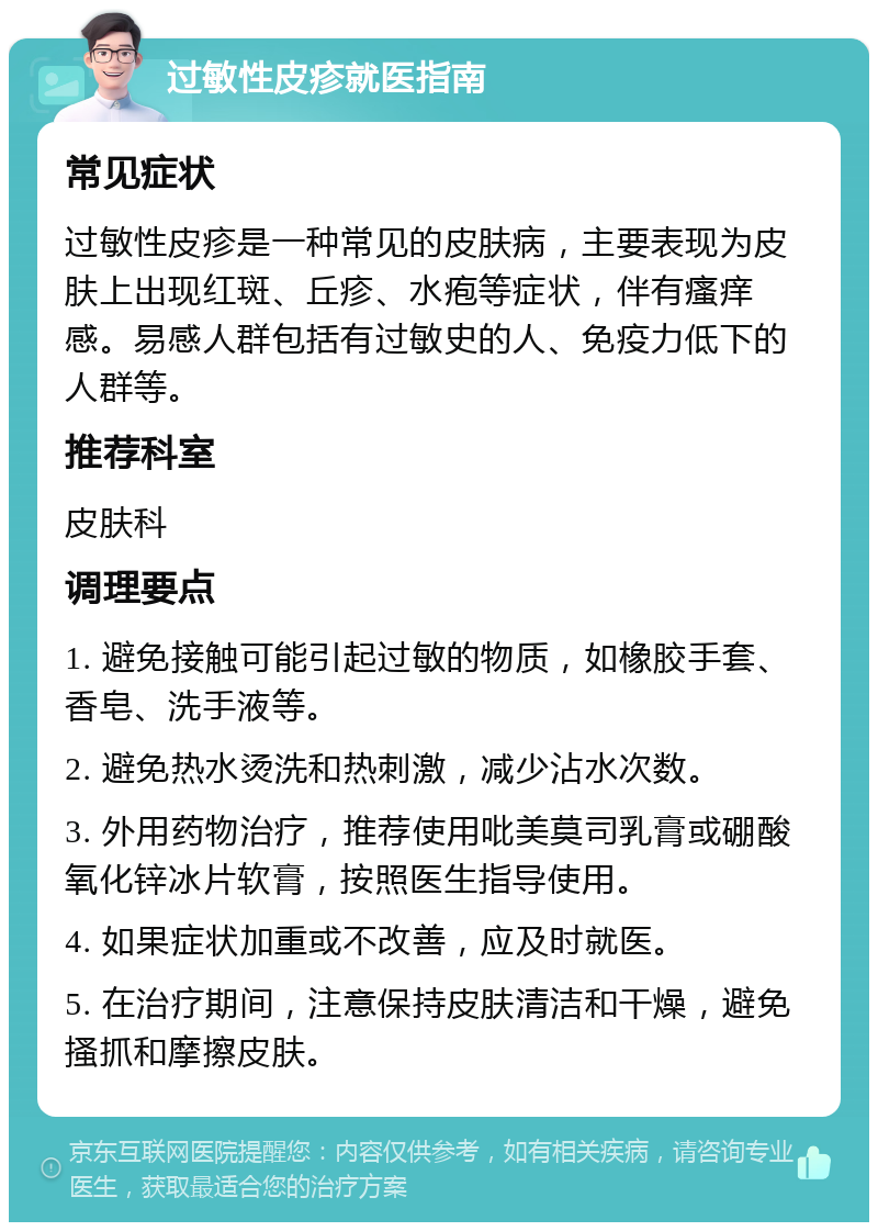 过敏性皮疹就医指南 常见症状 过敏性皮疹是一种常见的皮肤病，主要表现为皮肤上出现红斑、丘疹、水疱等症状，伴有瘙痒感。易感人群包括有过敏史的人、免疫力低下的人群等。 推荐科室 皮肤科 调理要点 1. 避免接触可能引起过敏的物质，如橡胶手套、香皂、洗手液等。 2. 避免热水烫洗和热刺激，减少沾水次数。 3. 外用药物治疗，推荐使用吡美莫司乳膏或硼酸氧化锌冰片软膏，按照医生指导使用。 4. 如果症状加重或不改善，应及时就医。 5. 在治疗期间，注意保持皮肤清洁和干燥，避免搔抓和摩擦皮肤。