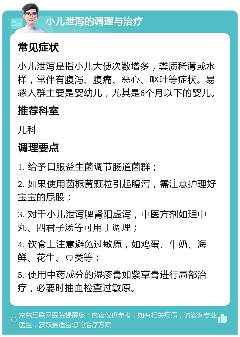 小儿泄泻的调理与治疗 常见症状 小儿泄泻是指小儿大便次数增多，粪质稀薄或水样，常伴有腹泻、腹痛、恶心、呕吐等症状。易感人群主要是婴幼儿，尤其是6个月以下的婴儿。 推荐科室 儿科 调理要点 1. 给予口服益生菌调节肠道菌群； 2. 如果使用茵栀黄颗粒引起腹泻，需注意护理好宝宝的屁股； 3. 对于小儿泄泻脾肾阳虚泻，中医方剂如理中丸、四君子汤等可用于调理； 4. 饮食上注意避免过敏原，如鸡蛋、牛奶、海鲜、花生、豆类等； 5. 使用中药成分的湿疹膏如紫草膏进行局部治疗，必要时抽血检查过敏原。