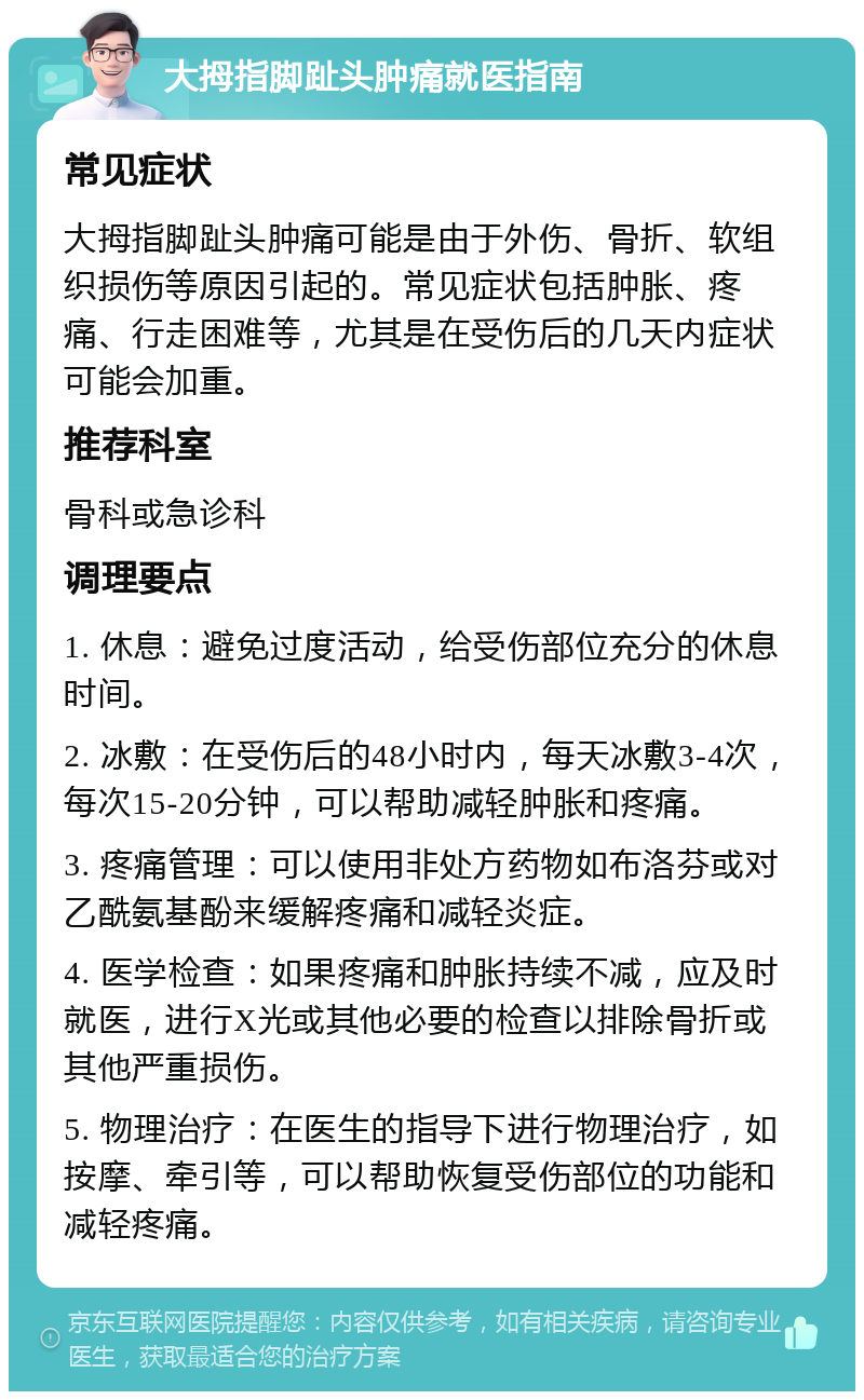 大拇指脚趾头肿痛就医指南 常见症状 大拇指脚趾头肿痛可能是由于外伤、骨折、软组织损伤等原因引起的。常见症状包括肿胀、疼痛、行走困难等，尤其是在受伤后的几天内症状可能会加重。 推荐科室 骨科或急诊科 调理要点 1. 休息：避免过度活动，给受伤部位充分的休息时间。 2. 冰敷：在受伤后的48小时内，每天冰敷3-4次，每次15-20分钟，可以帮助减轻肿胀和疼痛。 3. 疼痛管理：可以使用非处方药物如布洛芬或对乙酰氨基酚来缓解疼痛和减轻炎症。 4. 医学检查：如果疼痛和肿胀持续不减，应及时就医，进行X光或其他必要的检查以排除骨折或其他严重损伤。 5. 物理治疗：在医生的指导下进行物理治疗，如按摩、牵引等，可以帮助恢复受伤部位的功能和减轻疼痛。