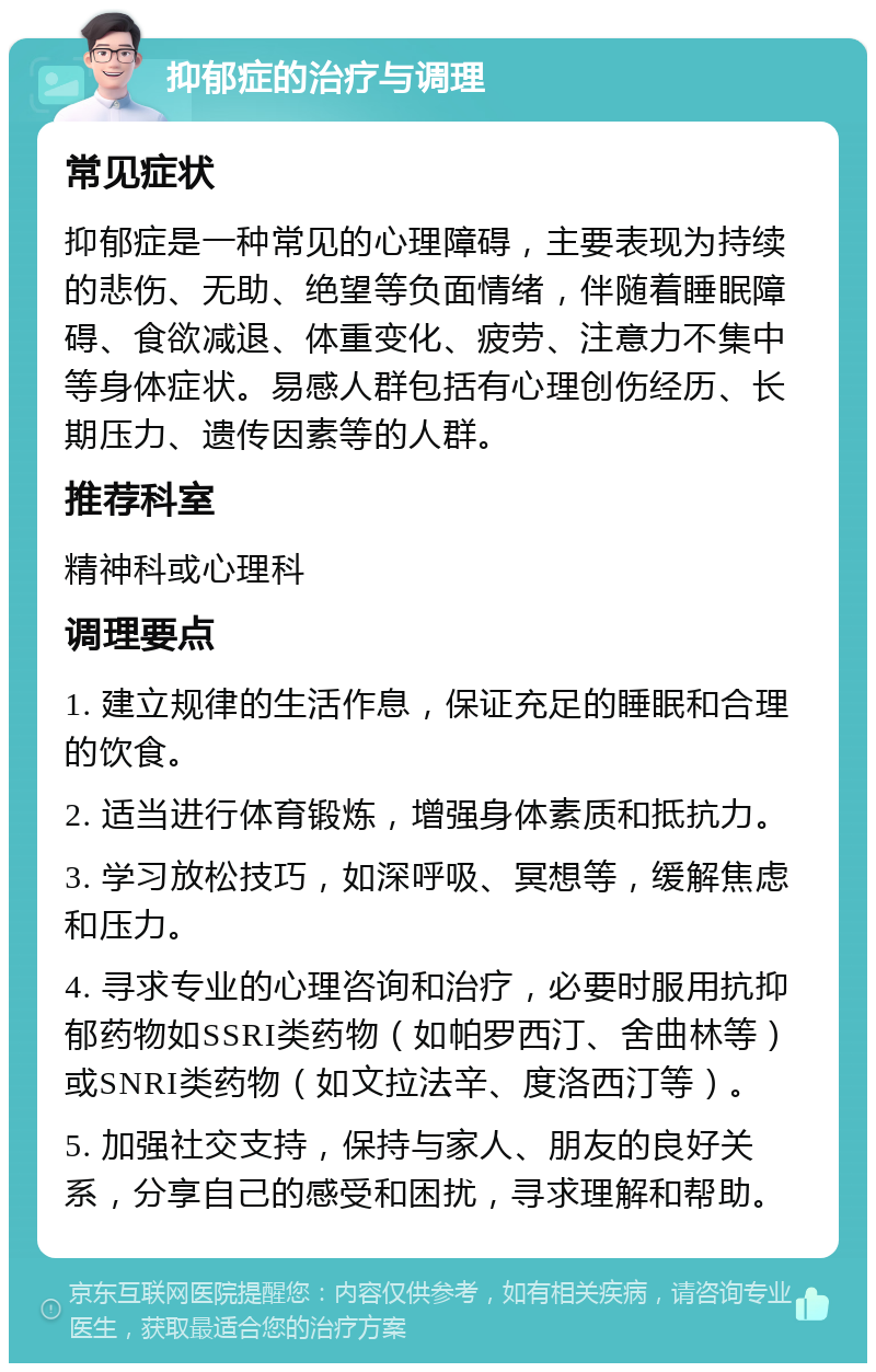 抑郁症的治疗与调理 常见症状 抑郁症是一种常见的心理障碍，主要表现为持续的悲伤、无助、绝望等负面情绪，伴随着睡眠障碍、食欲减退、体重变化、疲劳、注意力不集中等身体症状。易感人群包括有心理创伤经历、长期压力、遗传因素等的人群。 推荐科室 精神科或心理科 调理要点 1. 建立规律的生活作息，保证充足的睡眠和合理的饮食。 2. 适当进行体育锻炼，增强身体素质和抵抗力。 3. 学习放松技巧，如深呼吸、冥想等，缓解焦虑和压力。 4. 寻求专业的心理咨询和治疗，必要时服用抗抑郁药物如SSRI类药物（如帕罗西汀、舍曲林等）或SNRI类药物（如文拉法辛、度洛西汀等）。 5. 加强社交支持，保持与家人、朋友的良好关系，分享自己的感受和困扰，寻求理解和帮助。