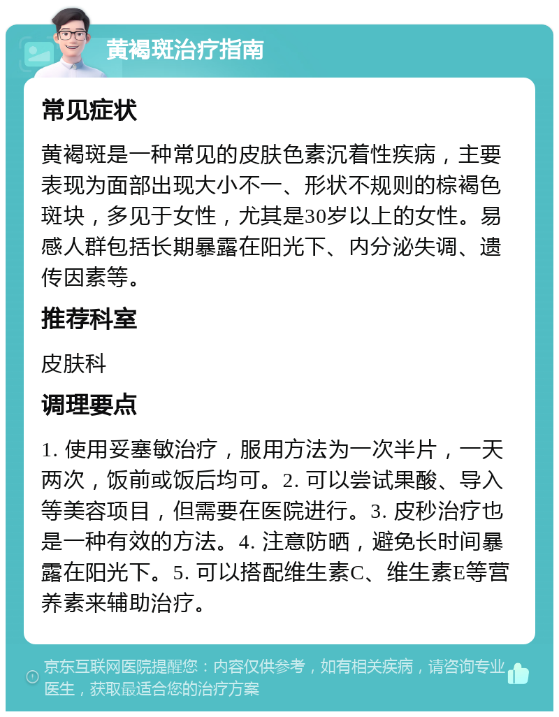 黄褐斑治疗指南 常见症状 黄褐斑是一种常见的皮肤色素沉着性疾病，主要表现为面部出现大小不一、形状不规则的棕褐色斑块，多见于女性，尤其是30岁以上的女性。易感人群包括长期暴露在阳光下、内分泌失调、遗传因素等。 推荐科室 皮肤科 调理要点 1. 使用妥塞敏治疗，服用方法为一次半片，一天两次，饭前或饭后均可。2. 可以尝试果酸、导入等美容项目，但需要在医院进行。3. 皮秒治疗也是一种有效的方法。4. 注意防晒，避免长时间暴露在阳光下。5. 可以搭配维生素C、维生素E等营养素来辅助治疗。