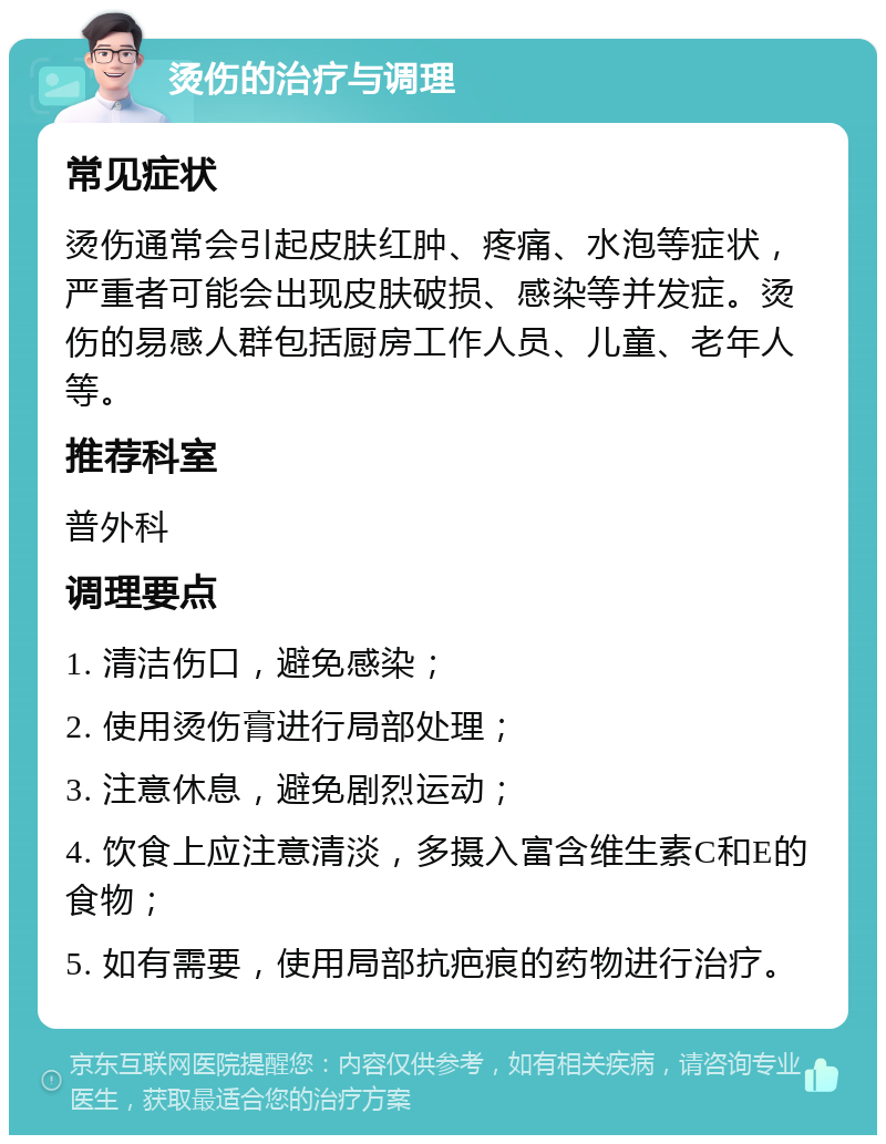 烫伤的治疗与调理 常见症状 烫伤通常会引起皮肤红肿、疼痛、水泡等症状，严重者可能会出现皮肤破损、感染等并发症。烫伤的易感人群包括厨房工作人员、儿童、老年人等。 推荐科室 普外科 调理要点 1. 清洁伤口，避免感染； 2. 使用烫伤膏进行局部处理； 3. 注意休息，避免剧烈运动； 4. 饮食上应注意清淡，多摄入富含维生素C和E的食物； 5. 如有需要，使用局部抗疤痕的药物进行治疗。