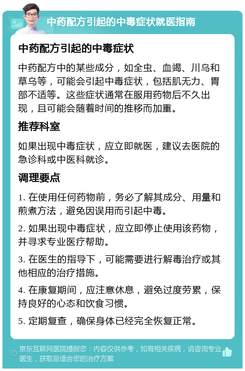 中药配方引起的中毒症状就医指南 中药配方引起的中毒症状 中药配方中的某些成分，如全虫、血竭、川乌和草乌等，可能会引起中毒症状，包括肌无力、胃部不适等。这些症状通常在服用药物后不久出现，且可能会随着时间的推移而加重。 推荐科室 如果出现中毒症状，应立即就医，建议去医院的急诊科或中医科就诊。 调理要点 1. 在使用任何药物前，务必了解其成分、用量和煎煮方法，避免因误用而引起中毒。 2. 如果出现中毒症状，应立即停止使用该药物，并寻求专业医疗帮助。 3. 在医生的指导下，可能需要进行解毒治疗或其他相应的治疗措施。 4. 在康复期间，应注意休息，避免过度劳累，保持良好的心态和饮食习惯。 5. 定期复查，确保身体已经完全恢复正常。