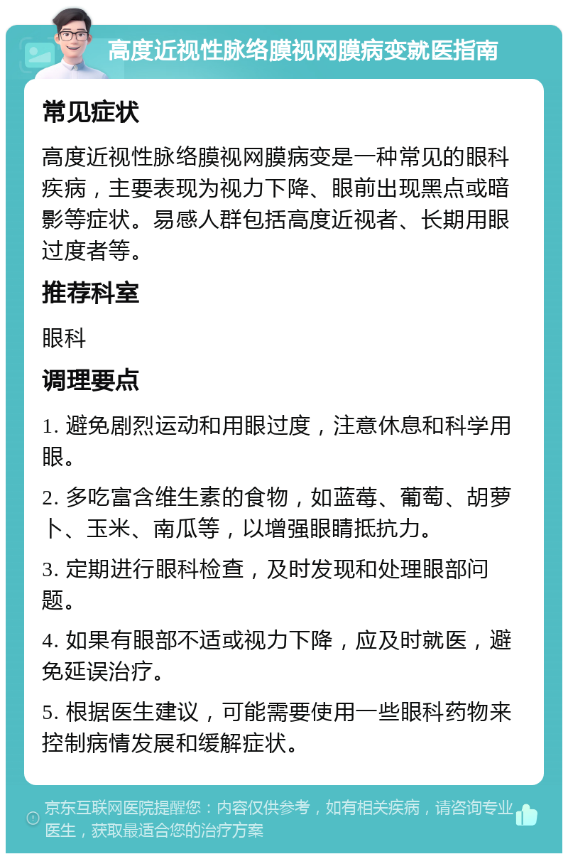 高度近视性脉络膜视网膜病变就医指南 常见症状 高度近视性脉络膜视网膜病变是一种常见的眼科疾病，主要表现为视力下降、眼前出现黑点或暗影等症状。易感人群包括高度近视者、长期用眼过度者等。 推荐科室 眼科 调理要点 1. 避免剧烈运动和用眼过度，注意休息和科学用眼。 2. 多吃富含维生素的食物，如蓝莓、葡萄、胡萝卜、玉米、南瓜等，以增强眼睛抵抗力。 3. 定期进行眼科检查，及时发现和处理眼部问题。 4. 如果有眼部不适或视力下降，应及时就医，避免延误治疗。 5. 根据医生建议，可能需要使用一些眼科药物来控制病情发展和缓解症状。