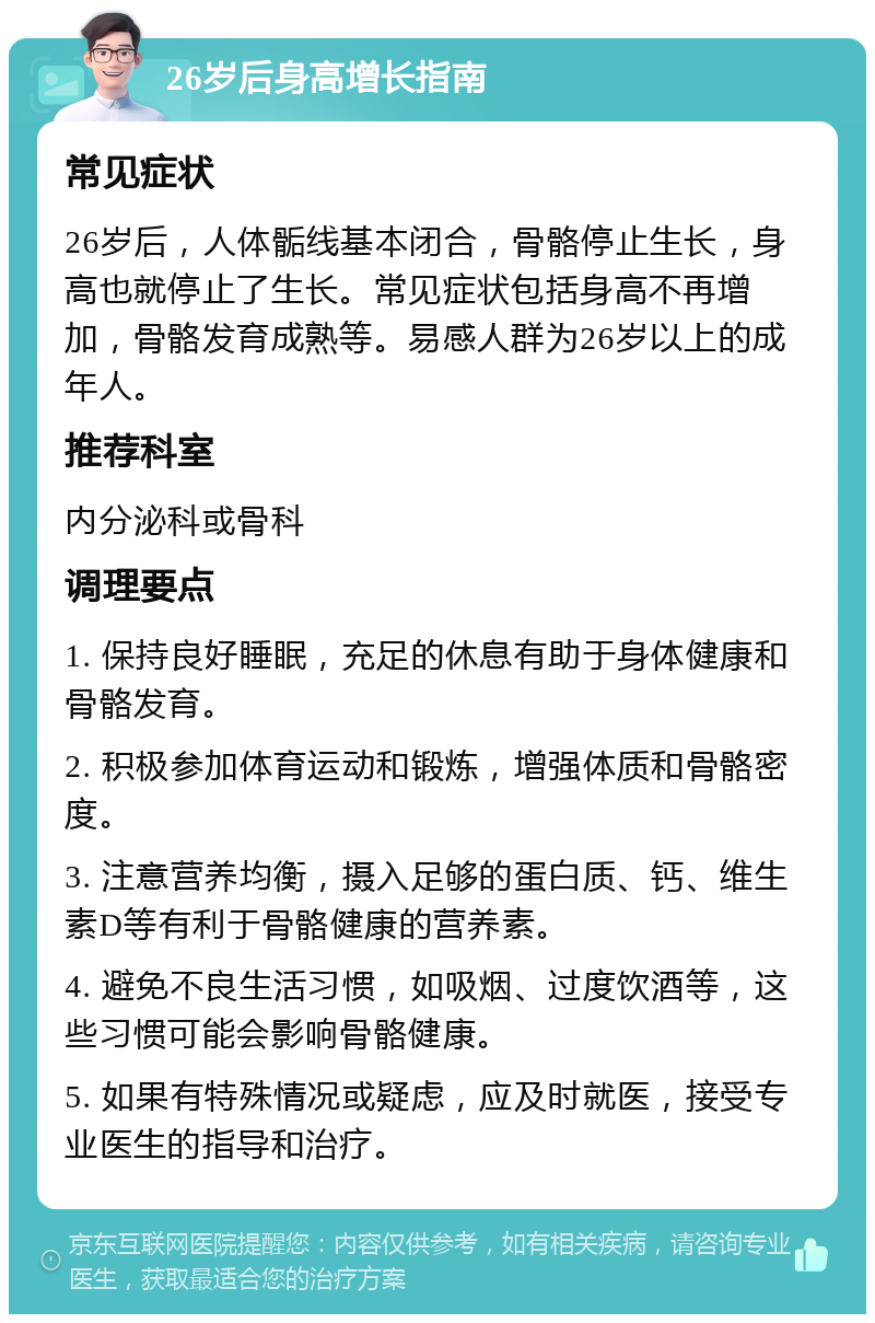 26岁后身高增长指南 常见症状 26岁后，人体骺线基本闭合，骨骼停止生长，身高也就停止了生长。常见症状包括身高不再增加，骨骼发育成熟等。易感人群为26岁以上的成年人。 推荐科室 内分泌科或骨科 调理要点 1. 保持良好睡眠，充足的休息有助于身体健康和骨骼发育。 2. 积极参加体育运动和锻炼，增强体质和骨骼密度。 3. 注意营养均衡，摄入足够的蛋白质、钙、维生素D等有利于骨骼健康的营养素。 4. 避免不良生活习惯，如吸烟、过度饮酒等，这些习惯可能会影响骨骼健康。 5. 如果有特殊情况或疑虑，应及时就医，接受专业医生的指导和治疗。