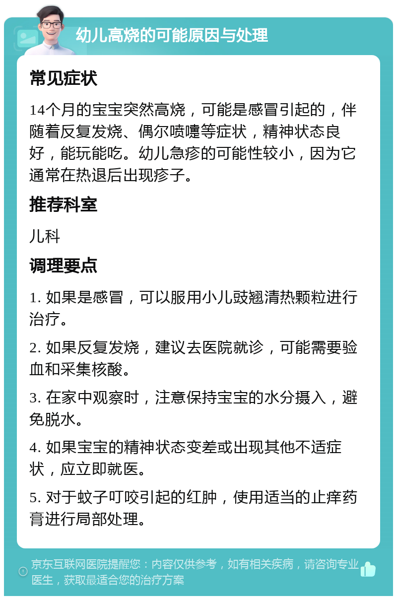 幼儿高烧的可能原因与处理 常见症状 14个月的宝宝突然高烧，可能是感冒引起的，伴随着反复发烧、偶尔喷嚏等症状，精神状态良好，能玩能吃。幼儿急疹的可能性较小，因为它通常在热退后出现疹子。 推荐科室 儿科 调理要点 1. 如果是感冒，可以服用小儿豉翘清热颗粒进行治疗。 2. 如果反复发烧，建议去医院就诊，可能需要验血和采集核酸。 3. 在家中观察时，注意保持宝宝的水分摄入，避免脱水。 4. 如果宝宝的精神状态变差或出现其他不适症状，应立即就医。 5. 对于蚊子叮咬引起的红肿，使用适当的止痒药膏进行局部处理。