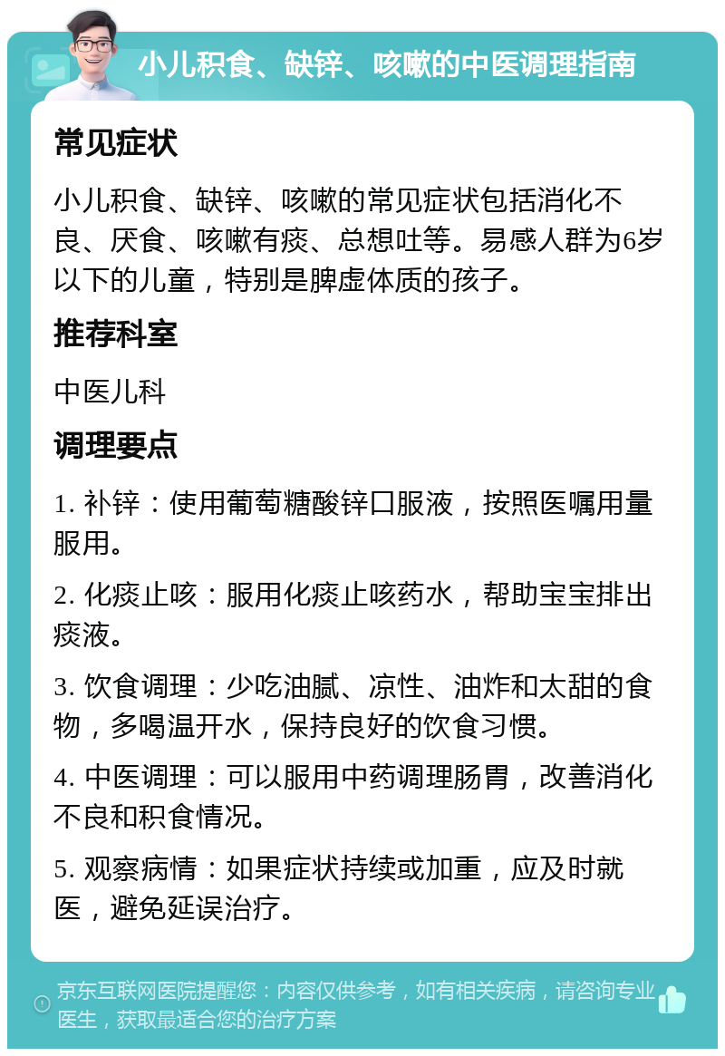 小儿积食、缺锌、咳嗽的中医调理指南 常见症状 小儿积食、缺锌、咳嗽的常见症状包括消化不良、厌食、咳嗽有痰、总想吐等。易感人群为6岁以下的儿童，特别是脾虚体质的孩子。 推荐科室 中医儿科 调理要点 1. 补锌：使用葡萄糖酸锌口服液，按照医嘱用量服用。 2. 化痰止咳：服用化痰止咳药水，帮助宝宝排出痰液。 3. 饮食调理：少吃油腻、凉性、油炸和太甜的食物，多喝温开水，保持良好的饮食习惯。 4. 中医调理：可以服用中药调理肠胃，改善消化不良和积食情况。 5. 观察病情：如果症状持续或加重，应及时就医，避免延误治疗。