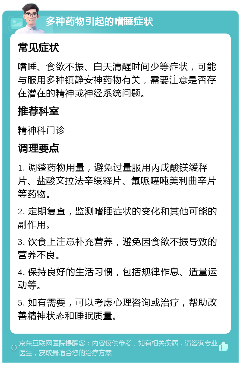 多种药物引起的嗜睡症状 常见症状 嗜睡、食欲不振、白天清醒时间少等症状，可能与服用多种镇静安神药物有关，需要注意是否存在潜在的精神或神经系统问题。 推荐科室 精神科门诊 调理要点 1. 调整药物用量，避免过量服用丙戊酸镁缓释片、盐酸文拉法辛缓释片、氟哌噻吨美利曲辛片等药物。 2. 定期复查，监测嗜睡症状的变化和其他可能的副作用。 3. 饮食上注意补充营养，避免因食欲不振导致的营养不良。 4. 保持良好的生活习惯，包括规律作息、适量运动等。 5. 如有需要，可以考虑心理咨询或治疗，帮助改善精神状态和睡眠质量。