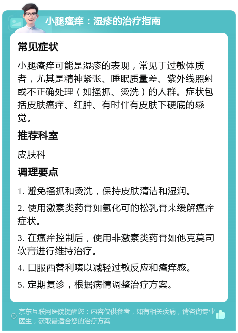 小腿瘙痒：湿疹的治疗指南 常见症状 小腿瘙痒可能是湿疹的表现，常见于过敏体质者，尤其是精神紧张、睡眠质量差、紫外线照射或不正确处理（如搔抓、烫洗）的人群。症状包括皮肤瘙痒、红肿、有时伴有皮肤下硬底的感觉。 推荐科室 皮肤科 调理要点 1. 避免搔抓和烫洗，保持皮肤清洁和湿润。 2. 使用激素类药膏如氢化可的松乳膏来缓解瘙痒症状。 3. 在瘙痒控制后，使用非激素类药膏如他克莫司软膏进行维持治疗。 4. 口服西替利嗪以减轻过敏反应和瘙痒感。 5. 定期复诊，根据病情调整治疗方案。