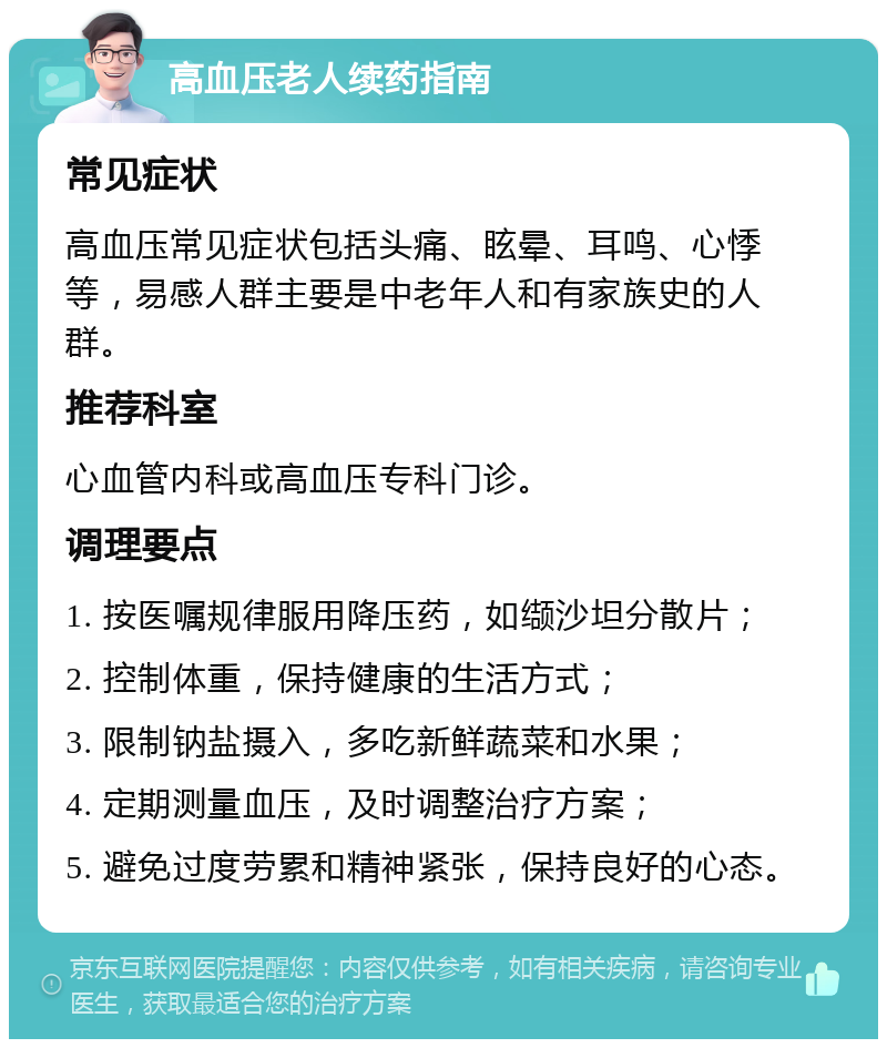 高血压老人续药指南 常见症状 高血压常见症状包括头痛、眩晕、耳鸣、心悸等，易感人群主要是中老年人和有家族史的人群。 推荐科室 心血管内科或高血压专科门诊。 调理要点 1. 按医嘱规律服用降压药，如缬沙坦分散片； 2. 控制体重，保持健康的生活方式； 3. 限制钠盐摄入，多吃新鲜蔬菜和水果； 4. 定期测量血压，及时调整治疗方案； 5. 避免过度劳累和精神紧张，保持良好的心态。