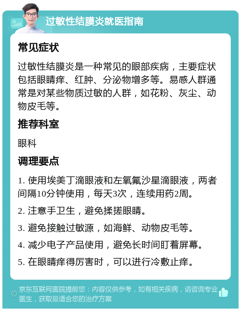 过敏性结膜炎就医指南 常见症状 过敏性结膜炎是一种常见的眼部疾病，主要症状包括眼睛痒、红肿、分泌物增多等。易感人群通常是对某些物质过敏的人群，如花粉、灰尘、动物皮毛等。 推荐科室 眼科 调理要点 1. 使用埃美丁滴眼液和左氧氟沙星滴眼液，两者间隔10分钟使用，每天3次，连续用药2周。 2. 注意手卫生，避免揉搓眼睛。 3. 避免接触过敏源，如海鲜、动物皮毛等。 4. 减少电子产品使用，避免长时间盯着屏幕。 5. 在眼睛痒得厉害时，可以进行冷敷止痒。