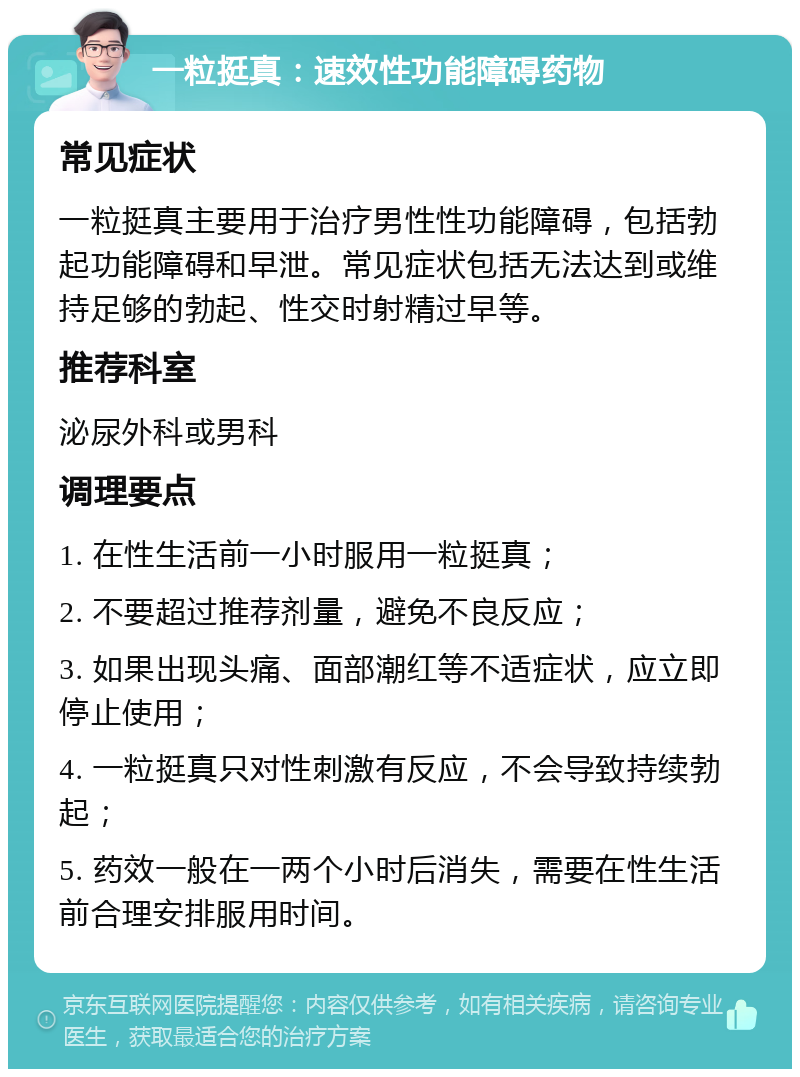 一粒挺真：速效性功能障碍药物 常见症状 一粒挺真主要用于治疗男性性功能障碍，包括勃起功能障碍和早泄。常见症状包括无法达到或维持足够的勃起、性交时射精过早等。 推荐科室 泌尿外科或男科 调理要点 1. 在性生活前一小时服用一粒挺真； 2. 不要超过推荐剂量，避免不良反应； 3. 如果出现头痛、面部潮红等不适症状，应立即停止使用； 4. 一粒挺真只对性刺激有反应，不会导致持续勃起； 5. 药效一般在一两个小时后消失，需要在性生活前合理安排服用时间。