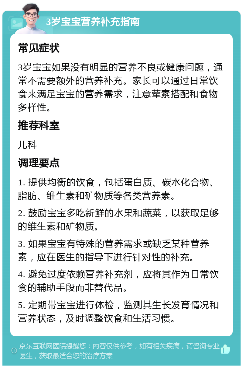 3岁宝宝营养补充指南 常见症状 3岁宝宝如果没有明显的营养不良或健康问题，通常不需要额外的营养补充。家长可以通过日常饮食来满足宝宝的营养需求，注意荤素搭配和食物多样性。 推荐科室 儿科 调理要点 1. 提供均衡的饮食，包括蛋白质、碳水化合物、脂肪、维生素和矿物质等各类营养素。 2. 鼓励宝宝多吃新鲜的水果和蔬菜，以获取足够的维生素和矿物质。 3. 如果宝宝有特殊的营养需求或缺乏某种营养素，应在医生的指导下进行针对性的补充。 4. 避免过度依赖营养补充剂，应将其作为日常饮食的辅助手段而非替代品。 5. 定期带宝宝进行体检，监测其生长发育情况和营养状态，及时调整饮食和生活习惯。