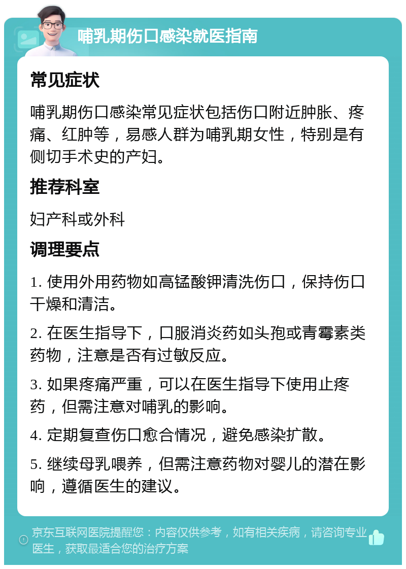 哺乳期伤口感染就医指南 常见症状 哺乳期伤口感染常见症状包括伤口附近肿胀、疼痛、红肿等，易感人群为哺乳期女性，特别是有侧切手术史的产妇。 推荐科室 妇产科或外科 调理要点 1. 使用外用药物如高锰酸钾清洗伤口，保持伤口干燥和清洁。 2. 在医生指导下，口服消炎药如头孢或青霉素类药物，注意是否有过敏反应。 3. 如果疼痛严重，可以在医生指导下使用止疼药，但需注意对哺乳的影响。 4. 定期复查伤口愈合情况，避免感染扩散。 5. 继续母乳喂养，但需注意药物对婴儿的潜在影响，遵循医生的建议。