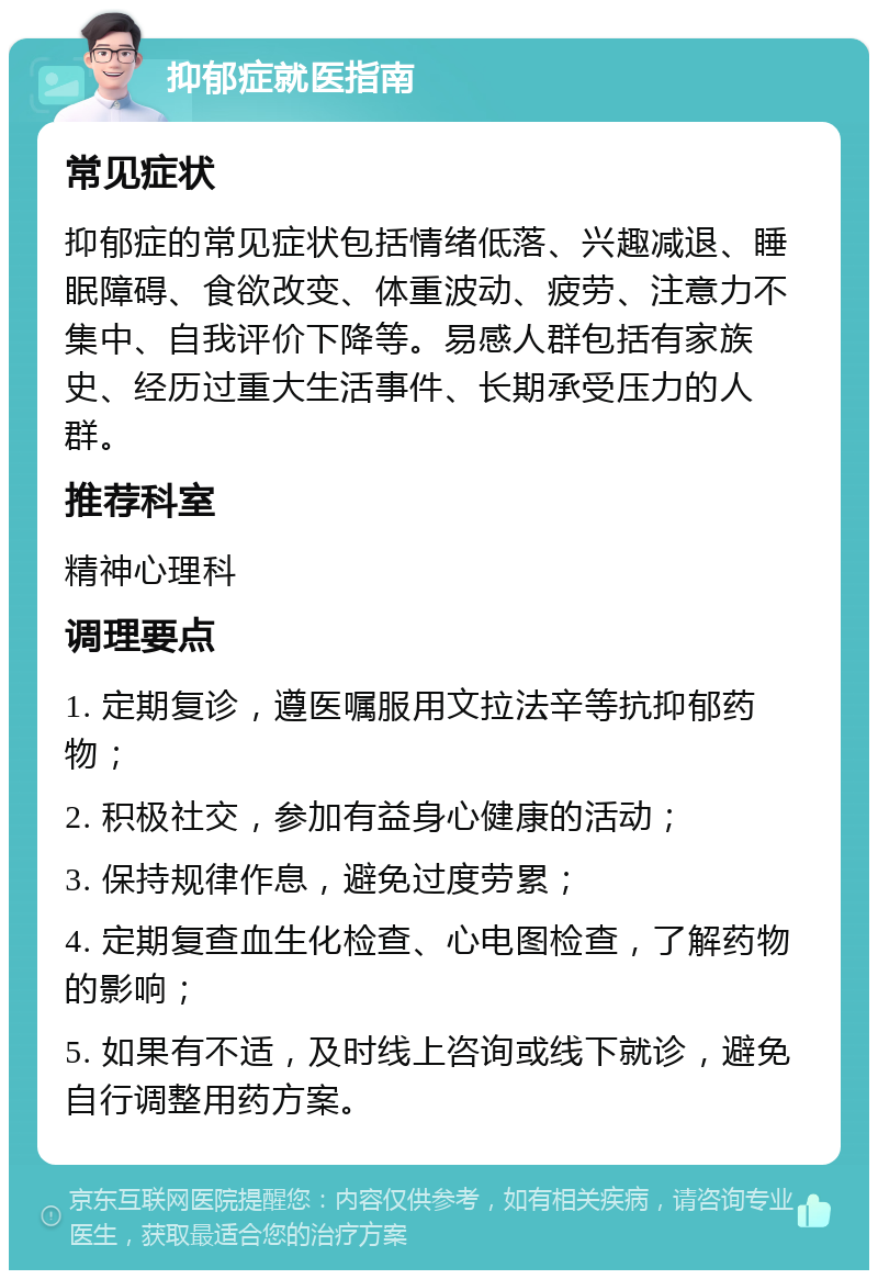 抑郁症就医指南 常见症状 抑郁症的常见症状包括情绪低落、兴趣减退、睡眠障碍、食欲改变、体重波动、疲劳、注意力不集中、自我评价下降等。易感人群包括有家族史、经历过重大生活事件、长期承受压力的人群。 推荐科室 精神心理科 调理要点 1. 定期复诊，遵医嘱服用文拉法辛等抗抑郁药物； 2. 积极社交，参加有益身心健康的活动； 3. 保持规律作息，避免过度劳累； 4. 定期复查血生化检查、心电图检查，了解药物的影响； 5. 如果有不适，及时线上咨询或线下就诊，避免自行调整用药方案。