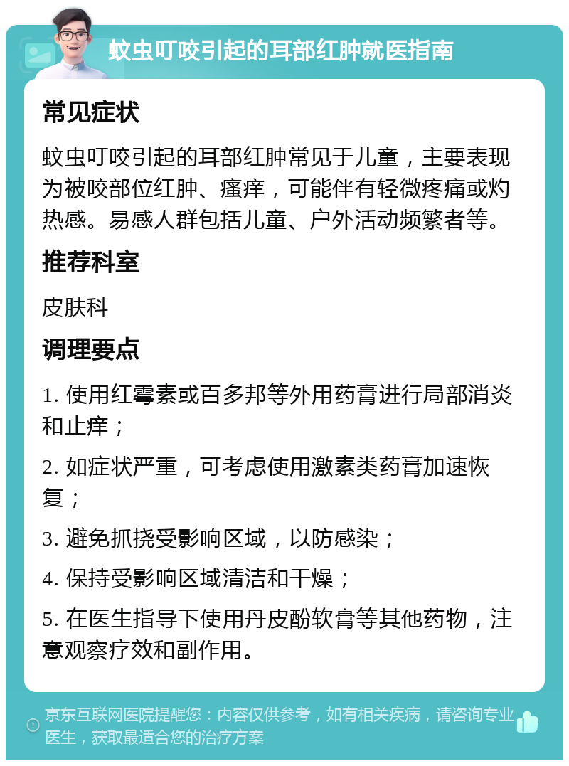 蚊虫叮咬引起的耳部红肿就医指南 常见症状 蚊虫叮咬引起的耳部红肿常见于儿童，主要表现为被咬部位红肿、瘙痒，可能伴有轻微疼痛或灼热感。易感人群包括儿童、户外活动频繁者等。 推荐科室 皮肤科 调理要点 1. 使用红霉素或百多邦等外用药膏进行局部消炎和止痒； 2. 如症状严重，可考虑使用激素类药膏加速恢复； 3. 避免抓挠受影响区域，以防感染； 4. 保持受影响区域清洁和干燥； 5. 在医生指导下使用丹皮酚软膏等其他药物，注意观察疗效和副作用。