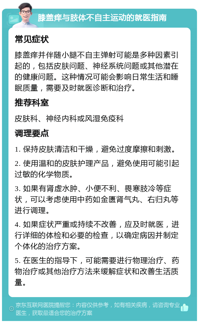 膝盖痒与肢体不自主运动的就医指南 常见症状 膝盖痒并伴随小腿不自主弹射可能是多种因素引起的，包括皮肤问题、神经系统问题或其他潜在的健康问题。这种情况可能会影响日常生活和睡眠质量，需要及时就医诊断和治疗。 推荐科室 皮肤科、神经内科或风湿免疫科 调理要点 1. 保持皮肤清洁和干燥，避免过度摩擦和刺激。 2. 使用温和的皮肤护理产品，避免使用可能引起过敏的化学物质。 3. 如果有肾虚水肿、小便不利、畏寒肢冷等症状，可以考虑使用中药如金匮肾气丸、右归丸等进行调理。 4. 如果症状严重或持续不改善，应及时就医，进行详细的体检和必要的检查，以确定病因并制定个体化的治疗方案。 5. 在医生的指导下，可能需要进行物理治疗、药物治疗或其他治疗方法来缓解症状和改善生活质量。