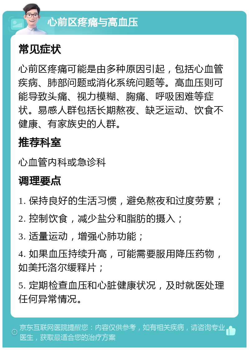 心前区疼痛与高血压 常见症状 心前区疼痛可能是由多种原因引起，包括心血管疾病、肺部问题或消化系统问题等。高血压则可能导致头痛、视力模糊、胸痛、呼吸困难等症状。易感人群包括长期熬夜、缺乏运动、饮食不健康、有家族史的人群。 推荐科室 心血管内科或急诊科 调理要点 1. 保持良好的生活习惯，避免熬夜和过度劳累； 2. 控制饮食，减少盐分和脂肪的摄入； 3. 适量运动，增强心肺功能； 4. 如果血压持续升高，可能需要服用降压药物，如美托洛尔缓释片； 5. 定期检查血压和心脏健康状况，及时就医处理任何异常情况。