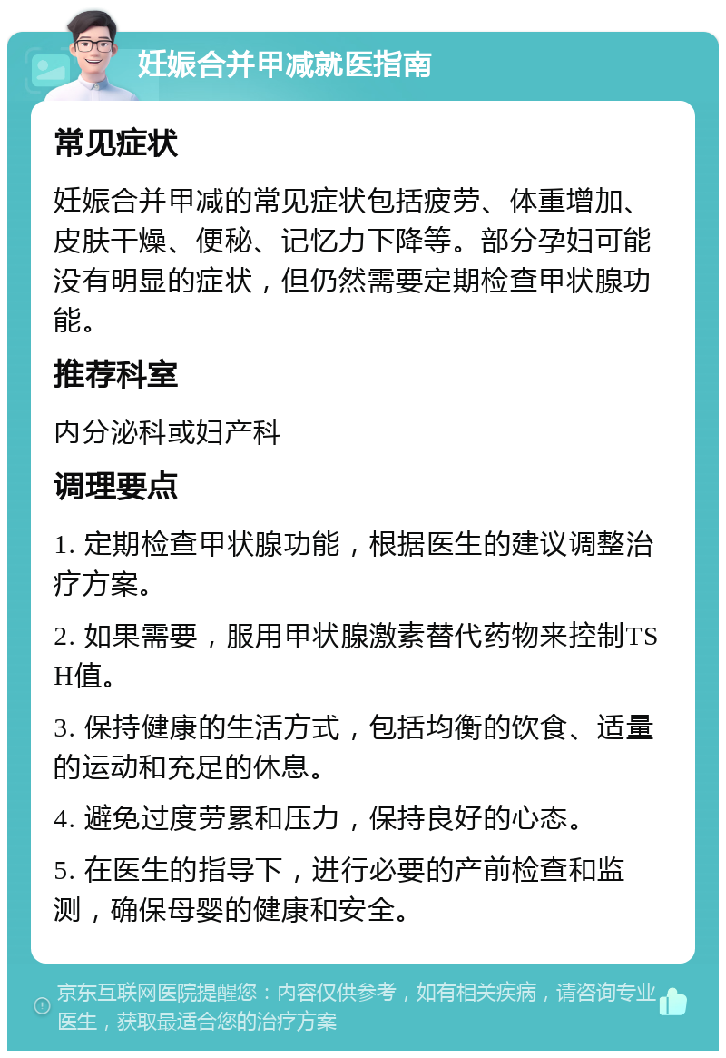 妊娠合并甲减就医指南 常见症状 妊娠合并甲减的常见症状包括疲劳、体重增加、皮肤干燥、便秘、记忆力下降等。部分孕妇可能没有明显的症状，但仍然需要定期检查甲状腺功能。 推荐科室 内分泌科或妇产科 调理要点 1. 定期检查甲状腺功能，根据医生的建议调整治疗方案。 2. 如果需要，服用甲状腺激素替代药物来控制TSH值。 3. 保持健康的生活方式，包括均衡的饮食、适量的运动和充足的休息。 4. 避免过度劳累和压力，保持良好的心态。 5. 在医生的指导下，进行必要的产前检查和监测，确保母婴的健康和安全。