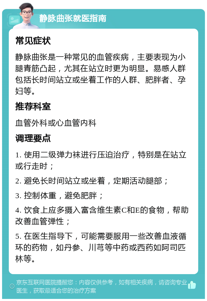 静脉曲张就医指南 常见症状 静脉曲张是一种常见的血管疾病，主要表现为小腿青筋凸起，尤其在站立时更为明显。易感人群包括长时间站立或坐着工作的人群、肥胖者、孕妇等。 推荐科室 血管外科或心血管内科 调理要点 1. 使用二级弹力袜进行压迫治疗，特别是在站立或行走时； 2. 避免长时间站立或坐着，定期活动腿部； 3. 控制体重，避免肥胖； 4. 饮食上应多摄入富含维生素C和E的食物，帮助改善血管弹性； 5. 在医生指导下，可能需要服用一些改善血液循环的药物，如丹参、川芎等中药或西药如阿司匹林等。