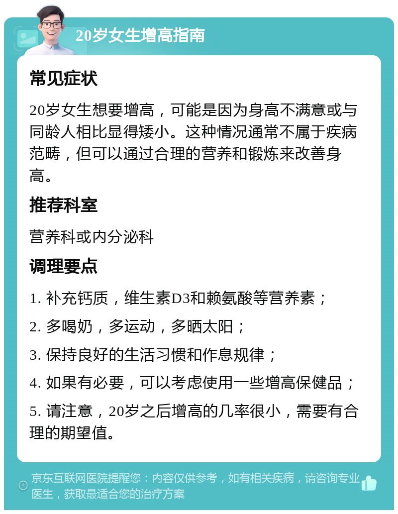 20岁女生增高指南 常见症状 20岁女生想要增高，可能是因为身高不满意或与同龄人相比显得矮小。这种情况通常不属于疾病范畴，但可以通过合理的营养和锻炼来改善身高。 推荐科室 营养科或内分泌科 调理要点 1. 补充钙质，维生素D3和赖氨酸等营养素； 2. 多喝奶，多运动，多晒太阳； 3. 保持良好的生活习惯和作息规律； 4. 如果有必要，可以考虑使用一些增高保健品； 5. 请注意，20岁之后增高的几率很小，需要有合理的期望值。