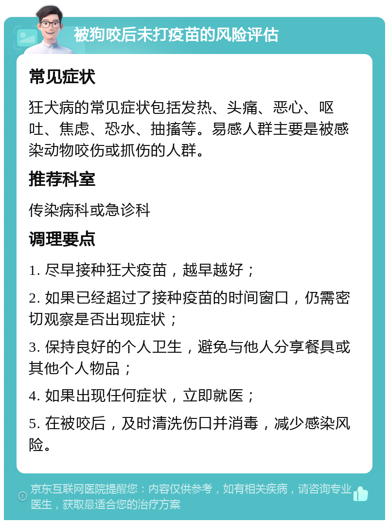 被狗咬后未打疫苗的风险评估 常见症状 狂犬病的常见症状包括发热、头痛、恶心、呕吐、焦虑、恐水、抽搐等。易感人群主要是被感染动物咬伤或抓伤的人群。 推荐科室 传染病科或急诊科 调理要点 1. 尽早接种狂犬疫苗，越早越好； 2. 如果已经超过了接种疫苗的时间窗口，仍需密切观察是否出现症状； 3. 保持良好的个人卫生，避免与他人分享餐具或其他个人物品； 4. 如果出现任何症状，立即就医； 5. 在被咬后，及时清洗伤口并消毒，减少感染风险。