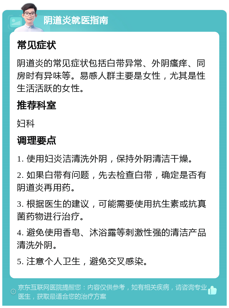 阴道炎就医指南 常见症状 阴道炎的常见症状包括白带异常、外阴瘙痒、同房时有异味等。易感人群主要是女性，尤其是性生活活跃的女性。 推荐科室 妇科 调理要点 1. 使用妇炎洁清洗外阴，保持外阴清洁干燥。 2. 如果白带有问题，先去检查白带，确定是否有阴道炎再用药。 3. 根据医生的建议，可能需要使用抗生素或抗真菌药物进行治疗。 4. 避免使用香皂、沐浴露等刺激性强的清洁产品清洗外阴。 5. 注意个人卫生，避免交叉感染。