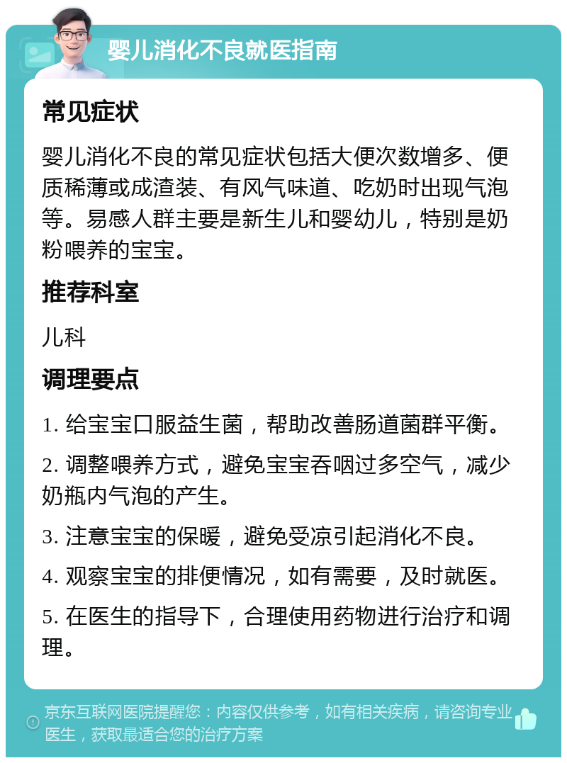 婴儿消化不良就医指南 常见症状 婴儿消化不良的常见症状包括大便次数增多、便质稀薄或成渣装、有风气味道、吃奶时出现气泡等。易感人群主要是新生儿和婴幼儿，特别是奶粉喂养的宝宝。 推荐科室 儿科 调理要点 1. 给宝宝口服益生菌，帮助改善肠道菌群平衡。 2. 调整喂养方式，避免宝宝吞咽过多空气，减少奶瓶内气泡的产生。 3. 注意宝宝的保暖，避免受凉引起消化不良。 4. 观察宝宝的排便情况，如有需要，及时就医。 5. 在医生的指导下，合理使用药物进行治疗和调理。