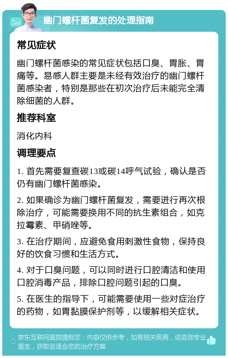 幽门螺杆菌复发的处理指南 常见症状 幽门螺杆菌感染的常见症状包括口臭、胃胀、胃痛等。易感人群主要是未经有效治疗的幽门螺杆菌感染者，特别是那些在初次治疗后未能完全清除细菌的人群。 推荐科室 消化内科 调理要点 1. 首先需要复查碳13或碳14呼气试验，确认是否仍有幽门螺杆菌感染。 2. 如果确诊为幽门螺杆菌复发，需要进行再次根除治疗，可能需要换用不同的抗生素组合，如克拉霉素、甲硝唑等。 3. 在治疗期间，应避免食用刺激性食物，保持良好的饮食习惯和生活方式。 4. 对于口臭问题，可以同时进行口腔清洁和使用口腔消毒产品，排除口腔问题引起的口臭。 5. 在医生的指导下，可能需要使用一些对症治疗的药物，如胃黏膜保护剂等，以缓解相关症状。