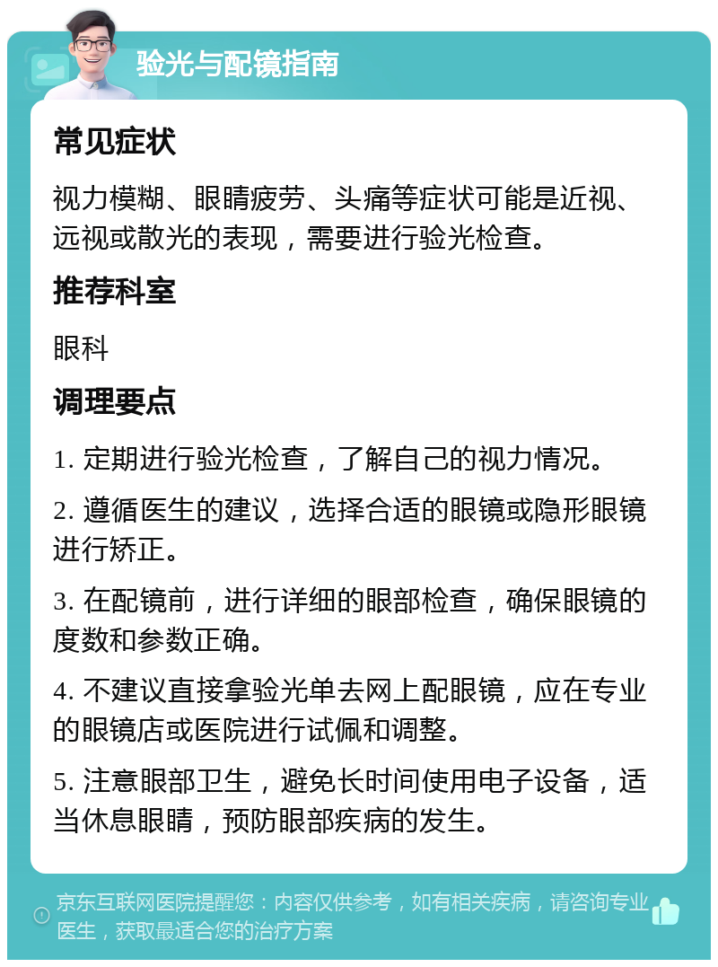 验光与配镜指南 常见症状 视力模糊、眼睛疲劳、头痛等症状可能是近视、远视或散光的表现，需要进行验光检查。 推荐科室 眼科 调理要点 1. 定期进行验光检查，了解自己的视力情况。 2. 遵循医生的建议，选择合适的眼镜或隐形眼镜进行矫正。 3. 在配镜前，进行详细的眼部检查，确保眼镜的度数和参数正确。 4. 不建议直接拿验光单去网上配眼镜，应在专业的眼镜店或医院进行试佩和调整。 5. 注意眼部卫生，避免长时间使用电子设备，适当休息眼睛，预防眼部疾病的发生。