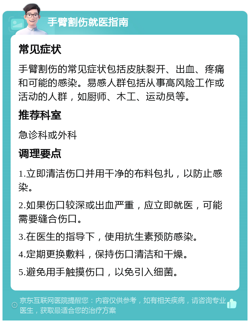 手臂割伤就医指南 常见症状 手臂割伤的常见症状包括皮肤裂开、出血、疼痛和可能的感染。易感人群包括从事高风险工作或活动的人群，如厨师、木工、运动员等。 推荐科室 急诊科或外科 调理要点 1.立即清洁伤口并用干净的布料包扎，以防止感染。 2.如果伤口较深或出血严重，应立即就医，可能需要缝合伤口。 3.在医生的指导下，使用抗生素预防感染。 4.定期更换敷料，保持伤口清洁和干燥。 5.避免用手触摸伤口，以免引入细菌。