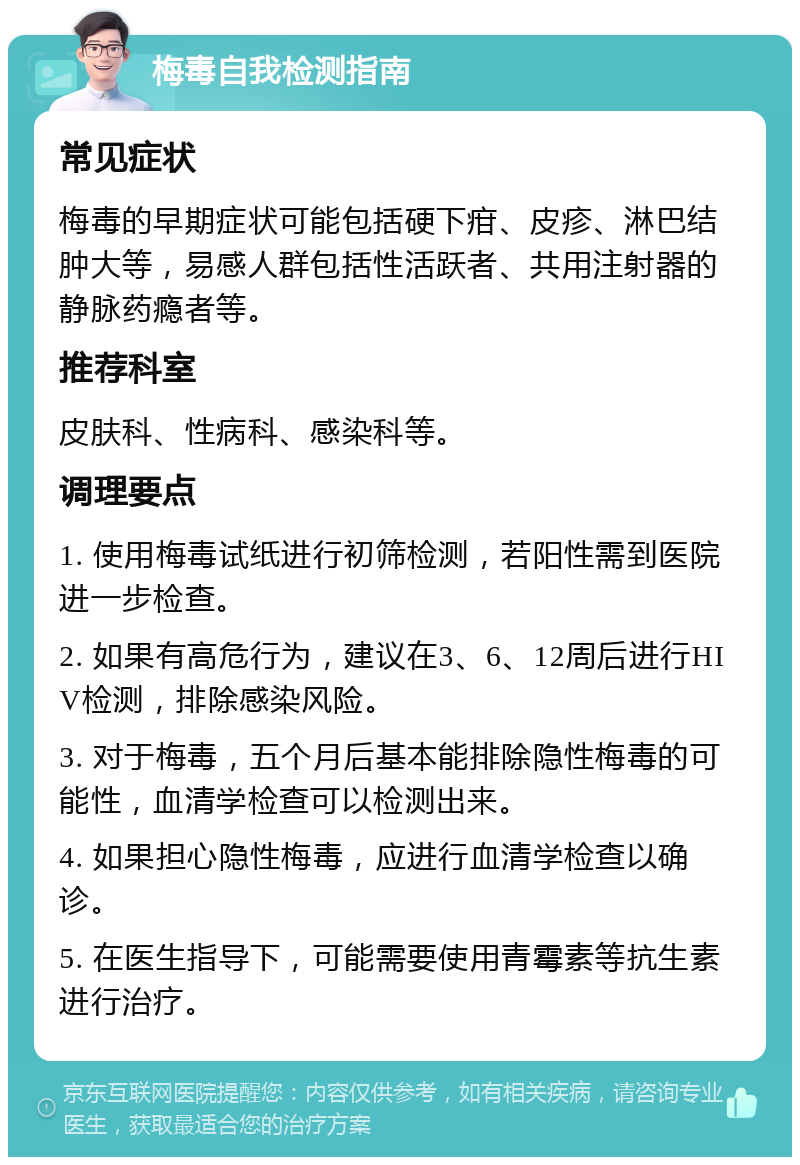 梅毒自我检测指南 常见症状 梅毒的早期症状可能包括硬下疳、皮疹、淋巴结肿大等，易感人群包括性活跃者、共用注射器的静脉药瘾者等。 推荐科室 皮肤科、性病科、感染科等。 调理要点 1. 使用梅毒试纸进行初筛检测，若阳性需到医院进一步检查。 2. 如果有高危行为，建议在3、6、12周后进行HIV检测，排除感染风险。 3. 对于梅毒，五个月后基本能排除隐性梅毒的可能性，血清学检查可以检测出来。 4. 如果担心隐性梅毒，应进行血清学检查以确诊。 5. 在医生指导下，可能需要使用青霉素等抗生素进行治疗。