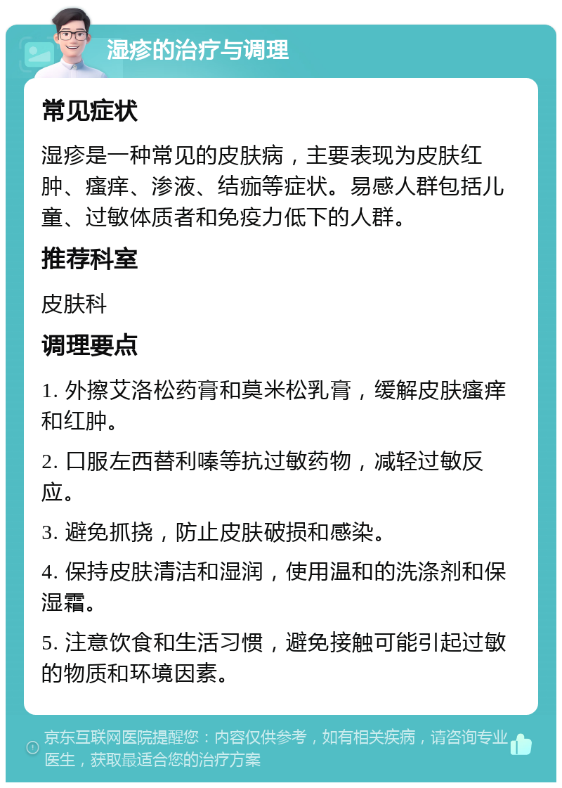 湿疹的治疗与调理 常见症状 湿疹是一种常见的皮肤病，主要表现为皮肤红肿、瘙痒、渗液、结痂等症状。易感人群包括儿童、过敏体质者和免疫力低下的人群。 推荐科室 皮肤科 调理要点 1. 外擦艾洛松药膏和莫米松乳膏，缓解皮肤瘙痒和红肿。 2. 口服左西替利嗪等抗过敏药物，减轻过敏反应。 3. 避免抓挠，防止皮肤破损和感染。 4. 保持皮肤清洁和湿润，使用温和的洗涤剂和保湿霜。 5. 注意饮食和生活习惯，避免接触可能引起过敏的物质和环境因素。