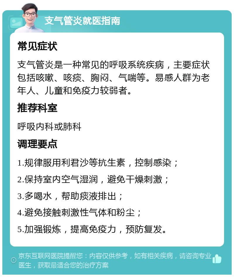 支气管炎就医指南 常见症状 支气管炎是一种常见的呼吸系统疾病，主要症状包括咳嗽、咳痰、胸闷、气喘等。易感人群为老年人、儿童和免疫力较弱者。 推荐科室 呼吸内科或肺科 调理要点 1.规律服用利君沙等抗生素，控制感染； 2.保持室内空气湿润，避免干燥刺激； 3.多喝水，帮助痰液排出； 4.避免接触刺激性气体和粉尘； 5.加强锻炼，提高免疫力，预防复发。