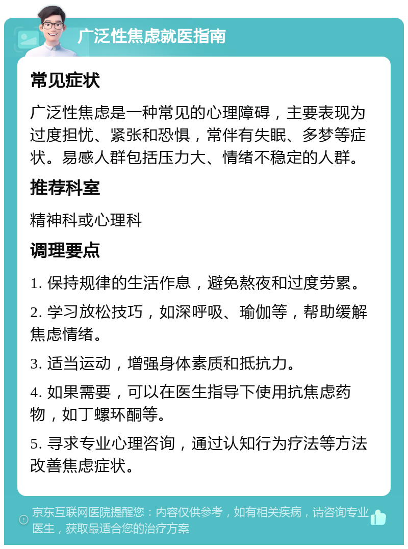 广泛性焦虑就医指南 常见症状 广泛性焦虑是一种常见的心理障碍，主要表现为过度担忧、紧张和恐惧，常伴有失眠、多梦等症状。易感人群包括压力大、情绪不稳定的人群。 推荐科室 精神科或心理科 调理要点 1. 保持规律的生活作息，避免熬夜和过度劳累。 2. 学习放松技巧，如深呼吸、瑜伽等，帮助缓解焦虑情绪。 3. 适当运动，增强身体素质和抵抗力。 4. 如果需要，可以在医生指导下使用抗焦虑药物，如丁螺环酮等。 5. 寻求专业心理咨询，通过认知行为疗法等方法改善焦虑症状。