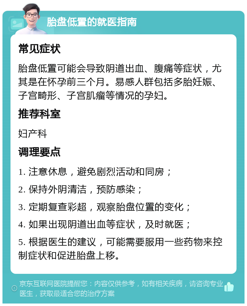 胎盘低置的就医指南 常见症状 胎盘低置可能会导致阴道出血、腹痛等症状，尤其是在怀孕前三个月。易感人群包括多胎妊娠、子宫畸形、子宫肌瘤等情况的孕妇。 推荐科室 妇产科 调理要点 1. 注意休息，避免剧烈活动和同房； 2. 保持外阴清洁，预防感染； 3. 定期复查彩超，观察胎盘位置的变化； 4. 如果出现阴道出血等症状，及时就医； 5. 根据医生的建议，可能需要服用一些药物来控制症状和促进胎盘上移。